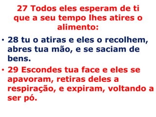 27 Todos eles esperam de ti que a seu tempo lhes atires o alimento:  28 tu o atiras e eles o recolhem, abres tua mão, e se saciam de bens. 29 Escondes tua face e eles se apavoram, retiras deles a respiração, e expiram, voltando a ser pó. 