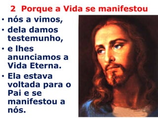 2  Porque a Vida se manifestounós a vimos, dela damos testemunho, e lhes anunciamos a Vida Eterna. Ela estava voltada para o Pai e se manifestou a nós.