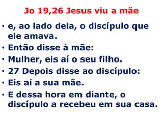 Jo 19,26 Jesus viu a mãe e, ao lado dela, o discípulo que ele amava. Então disse à mãe: Mulher, eis aí o seu filho. 27 Depois disse ao discípulo: Eis aí a sua mãe. E dessa hora em diante, o discípulo a recebeu em sua casa.