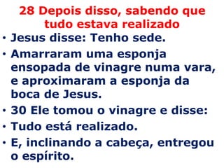 28 Depois disso, sabendo que tudo estava realizadoJesus disse: Tenho sede.Amarraram uma esponja ensopada de vinagre numa vara, e aproximaram a esponja da boca de Jesus. 30 Ele tomou o vinagre e disse:Tudo está realizado.E, inclinando a cabeça, entregou o espírito. 
