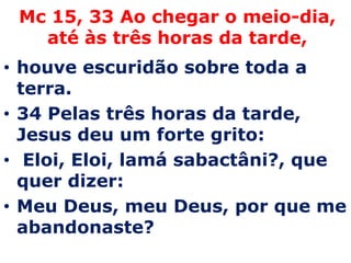 Mc 15, 33 Ao chegar o meio-dia, até às três horas da tarde,houve escuridão sobre toda a terra. 34 Pelas três horas da tarde, Jesus deu um forte grito: Eloi, Eloi, lamásabactâni?, que quer dizer: Meu Deus, meu Deus, por que me abandonaste? 