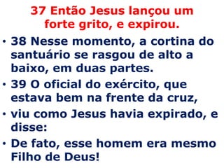 37 Então Jesus lançou um forte grito, e expirou. 38 Nesse momento, a cortina do santuário se rasgou de alto a baixo, em duas partes. 39 O oficial do exército, que estava bem na frente da cruz, viu como Jesus havia expirado, e disse: De fato, esse homem era mesmo Filho de Deus!