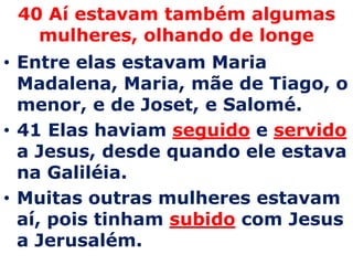 40 Aí estavam também algumas mulheres, olhando de longeEntre elas estavam Maria Madalena, Maria, mãe de Tiago, o menor, e de Joset, e Salomé. 41 Elas haviam seguidoe servido a Jesus, desde quando ele estava na Galiléia. Muitas outras mulheres estavam aí, pois tinham subidocom Jesus a Jerusalém.