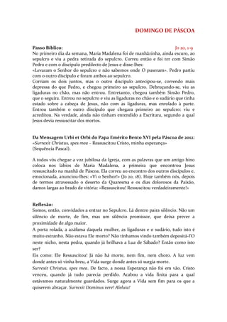 DOMINGO DE PÁSCOA


Passo Bíblico:                                                           Jo 20, 1-9
No primeiro dia da semana, Maria Madalena foi de manhãzinha, ainda escuro, ao
sepulcro e viu a pedra retirada do sepulcro. Correu então e foi ter com Simão
Pedro e com o discípulo predilecto de Jesus e disse-lhes:
«Levaram o Senhor do sepulcro e não sabemos onde O puseram». Pedro partiu
com o outro discípulo e foram ambos ao sepulcro.
Corriam os dois juntos, mas o outro discípulo antecipou-se, correndo mais
depressa do que Pedro, e chegou primeiro ao sepulcro. Debruçando-se, viu as
ligaduras no chão, mas não entrou. Entretanto, chegou também Simão Pedro,
que o seguira. Entrou no sepulcro e viu as ligaduras no chão e o sudário que tinha
estado sobre a cabeça de Jesus, não com as ligaduras, mas enrolado à parte.
Entrou também o outro discípulo que chegara primeiro ao sepulcro: viu e
acreditou. Na verdade, ainda não tinham entendido a Escritura, segundo a qual
Jesus devia ressuscitar dos mortos.


Da Mensagem Urbi et Orbi do Papa Emérito Bento XVI pela Páscoa de 2012:
«Surrexit Christus, spes mea – Ressuscitou Cristo, minha esperança»
(Sequência Pascal).

A todos vós chegue a voz jubilosa da Igreja, com as palavras que um antigo hino
coloca nos lábios de Maria Madalena, a primeira que encontrou Jesus
ressuscitado na manhã de Páscoa. Ela correu ao encontro dos outros discípulos e,
emocionada, anunciou-lhes: «Vi o Senhor!» (Jo 20, 18). Hoje também nós, depois
de termos atravessado o deserto da Quaresma e os dias dolorosos da Paixão,
damos largas ao brado de vitória: «Ressuscitou! Ressuscitou verdadeiramente!»


Reflexão:
Somos, então, convidados a entrar no Sepulcro. Lá dentro paira silêncio. Não um
silêncio de morte, de fim, mas um silêncio promissor, que deixa prever a
proximidade de algo maior.
A porta rolada, a azáfama daquela mulher, as ligaduras e o sudário, tudo isto é
muito estranho. Não estava Ele morto? Não tínhamos vindo também depositá-l’O
neste nicho, nesta pedra, quando já brilhava a Lua de Sábado? Então como isto
ser?
Eis como: Ele Ressuscitou! Já não há morte, nem fim, nem choro. A luz vem
donde antes só vinha breu, a Vida surge donde antes só surgia morte.
Surrexit Christus, spes mea. De facto, a nossa Esperança não foi em vão. Cristo
venceu, quando já tudo parecia perdido. Acabou a vida finita para a qual
estávamos naturalmente guardados. Surge agora a Vida sem fim para os que a
quiserem abraçar. Surrexit Dominus vere! Aleluia!
 