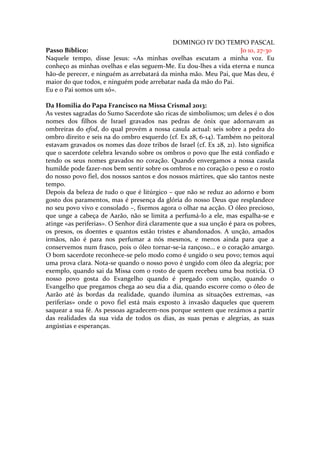 DOMINGO IV DO TEMPO PASCAL
Passo Bíblico:                                                    Jo 10, 27-30
Naquele tempo, disse Jesus: «As minhas ovelhas escutam a minha voz. Eu
conheço as minhas ovelhas e elas seguem-Me. Eu dou-lhes a vida eterna e nunca
hão-de perecer, e ninguém as arrebatará da minha mão. Meu Pai, que Mas deu, é
maior do que todos, e ninguém pode arrebatar nada da mão do Pai.
Eu e o Pai somos um só».

Da Homilia do Papa Francisco na Missa Crismal 2013:
As vestes sagradas do Sumo Sacerdote são ricas de simbolismos; um deles é o dos
nomes dos filhos de Israel gravados nas pedras de ónix que adornavam as
ombreiras do efod, do qual provém a nossa casula actual: seis sobre a pedra do
ombro direito e seis na do ombro esquerdo (cf. Ex 28, 6-14). Também no peitoral
estavam gravados os nomes das doze tribos de Israel (cf. Ex 28, 21). Isto significa
que o sacerdote celebra levando sobre os ombros o povo que lhe está confiado e
tendo os seus nomes gravados no coração. Quando envergamos a nossa casula
humilde pode fazer-nos bem sentir sobre os ombros e no coração o peso e o rosto
do nosso povo fiel, dos nossos santos e dos nossos mártires, que são tantos neste
tempo.
Depois da beleza de tudo o que é litúrgico – que não se reduz ao adorno e bom
gosto dos paramentos, mas é presença da glória do nosso Deus que resplandece
no seu povo vivo e consolado –, fixemos agora o olhar na acção. O óleo precioso,
que unge a cabeça de Aarão, não se limita a perfumá-lo a ele, mas espalha-se e
atinge «as periferias». O Senhor dirá claramente que a sua unção é para os pobres,
os presos, os doentes e quantos estão tristes e abandonados. A unção, amados
irmãos, não é para nos perfumar a nós mesmos, e menos ainda para que a
conservemos num frasco, pois o óleo tornar-se-ia rançoso... e o coração amargo.
O bom sacerdote reconhece-se pelo modo como é ungido o seu povo; temos aqui
uma prova clara. Nota-se quando o nosso povo é ungido com óleo da alegria; por
exemplo, quando sai da Missa com o rosto de quem recebeu uma boa notícia. O
nosso povo gosta do Evangelho quando é pregado com unção, quando o
Evangelho que pregamos chega ao seu dia a dia, quando escorre como o óleo de
Aarão até às bordas da realidade, quando ilumina as situações extremas, «as
periferias» onde o povo fiel está mais exposto à invasão daqueles que querem
saquear a sua fé. As pessoas agradecem-nos porque sentem que rezámos a partir
das realidades da sua vida de todos os dias, as suas penas e alegrias, as suas
angústias e esperanças.
 