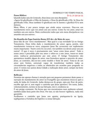 DOMINGO V DO TEMPO PASCAL
Passo Bíblico:                                                Jo 13, 31-33a.34-35
Quando Judas saiu do Cenáculo, disse Jesus aos seus discípulos:
«Agora foi glorificado o Filho do homem, e Deus foi glorificado n’Ele. Se Deus foi
glorificado n’Ele, Deus também O glorificará em Si mesmo e glorificá-l’O-á sem
demora.
Meus filhos, é por pouco tempo que ainda estou convosco. Dou-vos um
mandamento novo: que vos ameis uns aos outros. Como Eu vos amei, amai-vos
também uns aos outros. Nisto conhecerão todos que sois meus discípulos:se vos
amardes uns aos outros».

Da Homilia do Papa Emérito Bento XVI de 2 de Maio de 2010:
Jesus fala de um "novo mandamento". Mas qual é a sua novidade? Já no Antigo
Testamento, Deus tinha dado o mandamento do amor; agora, porém, este
mandamento tornou-se novo, enquanto Jesus lhe acrescenta um suplemento
muito importante: "Assim como Eu vos amei, vós também vos deveis amar uns aos
outros". O que é novo é precisamente este "amar como Jesus amou". Todo o
nosso amor é precedido pelo seu amor e refere-se a este amor, insere-se neste
amor, realiza-se precisamente por este amor. O Antigo Testamento não
apresentava modelo algum de amor, mas formulava apenas o preceito de amar.
Jesus, ao contrário, deu-se-nos como modelo e fonte de amor. Trata-se de um
amor sem limites, universal, capaz de transformar também todas as
circunstâncias negativas e todos os obstáculos em ocasiões para progredir no
amor. E vemos nos santos desta Cidade a realização deste amor, sempre da fonte
do amor de Jesus.

Reflexão:
Permitia-me apenas chamar à atenção para um pequeno pormenor deste passo: a
narração do mandamento do amor no Evangelho que escutámos inicia-se após a
saída de Judas do Cenáculo. Judas destaca-se do grupo, opta por ficar de parte,
escolhe agir por si, sem seguir o caminho que Jesus apontava. Em suma, Judas,
voluntariamente, excluiu-se da sua Salvação, isto é, condenou-se.
É um perigo constante. Da forma que nos encontramos num ambiente eclesial,
também Judas fazia parte dos Doze. Por isso, se não houver vigilância, nada está
garantido.
Acolhamos o caminho que Jesus nos aponta, pratiquemo-lo na Igreja,
supliquemos a Fortaleza do Espírito e a nossa Salvação.
 