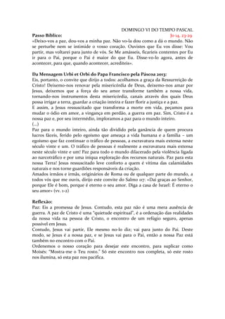 DOMINGO VI DO TEMPO PASCAL
Passo Bíblico:                                                         Jo 14, 23-29
«Deixo-vos a paz, dou-vos a minha paz. Não vo-la dou como a dá o mundo. Não
se perturbe nem se intimide o vosso coração. Ouvistes que Eu vos disse: Vou
partir, mas voltarei para junto de vós. Se Me amásseis, ficaríeis contentes por Eu
ir para o Pai, porque o Pai é maior do que Eu. Disse-vo-lo agora, antes de
acontecer, para que, quando acontecer, acrediteis».

Da Mensagem Urbi et Orbi do Papa Francisco pela Páscoa 2013:
Eis, portanto, o convite que dirijo a todos: acolhamos a graça da Ressurreição de
Cristo! Deixemo-nos renovar pela misericórdia de Deus, deixemo-nos amar por
Jesus, deixemos que a força do seu amor transforme também a nossa vida,
tornando-nos instrumentos desta misericórdia, canais através dos quais Deus
possa irrigar a terra, guardar a criação inteira e fazer florir a justiça e a paz.
E assim, a Jesus ressuscitado que transforma a morte em vida, peçamos para
mudar o ódio em amor, a vingança em perdão, a guerra em paz. Sim, Cristo é a
nossa paz e, por seu intermédio, imploramos a paz para o mundo inteiro.
(…)
Paz para o mundo inteiro, ainda tão dividido pela ganância de quem procura
lucros fáceis, ferido pelo egoísmo que ameaça a vida humana e a família – um
egoísmo que faz continuar o tráfico de pessoas, a escravatura mais extensa neste
século vinte e um. O tráfico de pessoas é realmente a escravatura mais extensa
neste século vinte e um! Paz para todo o mundo dilacerado pela violência ligada
ao narcotráfico e por uma iníqua exploração dos recursos naturais. Paz para esta
nossa Terra! Jesus ressuscitado leve conforto a quem é vítima das calamidades
naturais e nos torne guardiões responsáveis da criação.
Amados irmãos e irmãs, originários de Roma ou de qualquer parte do mundo, a
todos vós que me ouvis, dirijo este convite do Salmo 117: «Dai graças ao Senhor,
porque Ele é bom, porque é eterno o seu amor. Diga a casa de Israel: É eterno o
seu amor» (vv. 1-2)

Reflexão:
Paz: Eis a promessa de Jesus. Contudo, esta paz não é uma mera ausência de
guerra. A paz de Cristo é uma “quietude espiritual”, é a ordenação das realidades
da nossa vida na pessoa de Cristo, o encontro de um refúgio seguro, apenas
possível em Jesus.
Contudo, Jesus vai partir, Ele mesmo no-lo diz; vai para junto do Pai. Deste
modo, se Jesus é a nossa paz, e se Jesus vai para o Pai, então a nossa Paz está
também no encontro com o Pai.
Ordenemos o nosso coração para desejar este encontro, para suplicar como
Moisés: “Mostra-me o Teu rosto.” Só este encontro nos completa, só este rosto
nos ilumina, só esta paz nos pacifica.
 