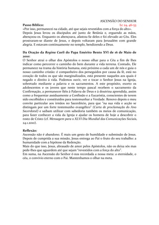 ASCENSÃO DO SENHOR
Passo Bíblico:                                                         Lc 24, 46-53
«Por isso, permanecei na cidade, até que sejais revestidos com a força do alto».
Depois Jesus levou os discípulos até junto de Betânia e, erguendo as mãos,
abençoou-os. Enquanto os abençoava, afastou-Se deles e foi elevado ao Céu. Eles
prostraram-se diante de Jesus, e depois voltaram para Jerusalém com grande
alegria. E estavam continuamente no templo, bendizendo a Deus.

Da Oração da Regina Caeli do Papa Emérito Bento XVI de 16 de Maio de
2010:
O Senhor atrai o olhar dos Apóstolos o nosso olhar para o Céu a fim de lhes
indicar como percorrer o caminho do bem durante a vida terrena. Contudo, Ele
permanece na trama da história humana, está próximo a cada um de nós e guia o
nosso caminho cristão: é companheiro dos perseguidos por causa da fé, está no
coração de todos os que são marginalizados, está presente naqueles aos quais é
negado o direito à vida. Podemos ouvir, ver e tocar o Senhor Jesus na Igreja,
sobretudo mediante a palavra e os sacramentos. A este propósito, exorto os
adolescentes e os jovens que neste tempo pascal recebem o sacramento da
Confirmação, a permanecer fiéis à Palavra de Deus e à doutrina aprendida, assim
como a frequentar assiduamente a Confissão e a Eucaristia, conscientes de terem
sido escolhidos e constituídos para testemunhar a Verdade. Renovo depois o meu
convite particular aos irmãos no Sacerdócio, para que "na sua vida e acção se
distingam por um forte testemunho evangélico" (Carta de proclamação do Ano
Sacerdotal) e saibam utilizar com sabedoria também os meios de comunicação,
para fazer conhecer a vida da Igreja e ajudar os homens de hoje a descobrir o
rosto de Cristo (cf. Mensagem para o XLVI Dia Mundial das Comunicações Sociais,
24.1.2010).

Reflexão:
Ascensão não é abandono. É mais um gesto de humildade e submissão de Jesus.
Depois de cumprida a sua missão, Jesus entrega ao Pai o fruto do seu trabalho: a
humanidade com a hipótese da Redenção.
Mais do que isso, Jesus, abrasado de amor pelos Apóstolos, não os deixa sós mas
pede-lhes que aguardem até que sejam “revestidos com a força do alto”.
Em suma, na Ascensão do Senhor é-nos recordada a nossa meta: a eternidade, o
céu, o convívio eterno com o Pai. Mantenhamos o olhar na meta.
 