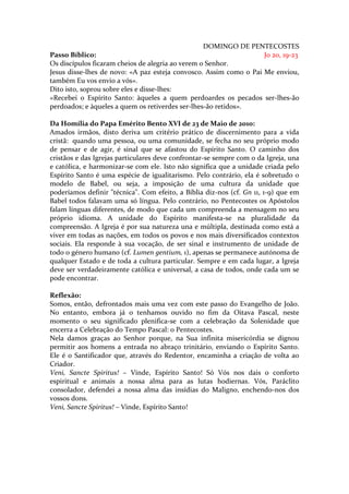 DOMINGO DE PENTECOSTES
Passo Bíblico:                                                     Jo 20, 19-23
Os discípulos ficaram cheios de alegria ao verem o Senhor.
Jesus disse-lhes de novo: «A paz esteja convosco. Assim como o Pai Me enviou,
também Eu vos envio a vós».
Dito isto, soprou sobre eles e disse-lhes:
«Recebei o Espírito Santo: àqueles a quem perdoardes os pecados ser-lhes-ão
perdoados; e àqueles a quem os retiverdes ser-lhes-ão retidos».

Da Homília do Papa Emérito Bento XVI de 23 de Maio de 2010:
Amados irmãos, disto deriva um critério prático de discernimento para a vida
cristã: quando uma pessoa, ou uma comunidade, se fecha no seu próprio modo
de pensar e de agir, é sinal que se afastou do Espírito Santo. O caminho dos
cristãos e das Igrejas particulares deve confrontar-se sempre com o da Igreja, una
e católica, e harmonizar-se com ele. Isto não significa que a unidade criada pelo
Espírito Santo é uma espécie de igualitarismo. Pelo contrário, ela é sobretudo o
modelo de Babel, ou seja, a imposição de uma cultura da unidade que
poderíamos definir "técnica". Com efeito, a Bíblia diz-nos (cf. Gn 11, 1-9) que em
Babel todos falavam uma só língua. Pelo contrário, no Pentecostes os Apóstolos
falam línguas diferentes, de modo que cada um compreenda a mensagem no seu
próprio idioma. A unidade do Espírito manifesta-se na pluralidade da
compreensão. A Igreja é por sua natureza una e múltipla, destinada como está a
viver em todas as nações, em todos os povos e nos mais diversificados contextos
sociais. Ela responde à sua vocação, de ser sinal e instrumento de unidade de
todo o género humano (cf. Lumen gentium, 1), apenas se permanece autónoma de
qualquer Estado e de toda a cultura particular. Sempre e em cada lugar, a Igreja
deve ser verdadeiramente católica e universal, a casa de todos, onde cada um se
pode encontrar.

Reflexão:
Somos, então, defrontados mais uma vez com este passo do Evangelho de João.
No entanto, embora já o tenhamos ouvido no fim da Oitava Pascal, neste
momento o seu significado plenifica-se com a celebração da Solenidade que
encerra a Celebração do Tempo Pascal: o Pentecostes.
Nela damos graças ao Senhor porque, na Sua infinita misericórdia se dignou
permitir aos homens a entrada no abraço trinitário, enviando o Espírito Santo.
Ele é o Santificador que, através do Redentor, encaminha a criação de volta ao
Criador.
Veni, Sancte Spiritus! – Vinde, Espírito Santo! Só Vós nos dais o conforto
espiritual e animais a nossa alma para as lutas hodiernas. Vós, Paráclito
consolador, defendei a nossa alma das insídias do Maligno, enchendo-nos dos
vossos dons.
Veni, Sancte Spiritus! – Vinde, Espírito Santo!
 