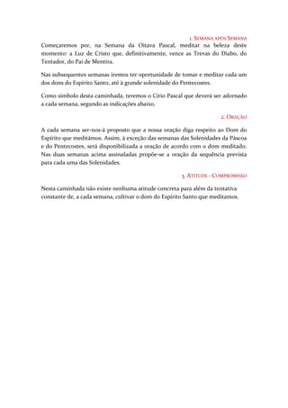 1. SEMANA APÓS SEMANA
Começaremos por, na Semana da Oitava Pascal, meditar na beleza deste
momento: a Luz de Cristo que, definitivamente, vence as Trevas do Diabo, do
Tentador, do Pai de Mentira.

Nas subsequentes semanas iremos ter oportunidade de tomar e meditar cada um
dos dons do Espírito Santo, até à grande solenidade do Pentecostes.

Como símbolo desta caminhada, teremos o Círio Pascal que deverá ser adornado
a cada semana, segundo as indicações abaixo.

                                                                     2. ORAÇÃO

A cada semana ser-nos-á proposto que a nossa oração diga respeito ao Dom do
Espírito que meditámos. Assim, à exceção das semanas das Solenidades da Páscoa
e do Pentecostes, será disponibilizada a oração de acordo com o dom meditado.
Nas duas semanas acima assinaladas propõe-se a oração da sequência prevista
para cada uma das Solenidades.

                                                      3. ATITUDE - COMPROMISSO

Nesta caminhada não existe nenhuma atitude concreta para além da tentativa
constante de, a cada semana, cultivar o dom do Espírito Santo que meditamos.
 