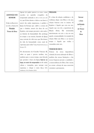 Apesar de poder parecer às vezes, como                 PIEDADE:
ASCENSÃO DO          sucedeu      no    episódio       evangélico     da
    SENHOR           tempestade acalmada      (cf. Mc 4, 35-41; Lc 8, 22-   É o dom da relação confidente e de                 Invocar

                     25),   que Cristo dorme e deixa a sua barca à          confiança alegre com Deus e de uma
                                                                                                                                o dom
Colar ou Inscrever   mercê das ondas impetuosas, é pedido à                 relação fraterna com os irmãos. O
                                                                                                                              da Piedade
na vela a chama do   Igreja da Europa que cultive a certeza de              Espírito é Aquele que reza em nós,
                                                                                                                                   e
    Piedade          que o Senhor, através do dom do seu                    Aquele que nos dá a experiência da
                                                                                                                              do Temor
 Temor de Deus       Espírito, está sempre presente e ativo nela e          filiação       divina.      Ele    testemunha
                                                                                                                                 de
                     na história da humanidade. Ele prolonga                interiormente em nós e cria em nós
                                                                                                                                Deus
                     no tempo a sua missão, fazendo da Igreja               aquela «conaturalidade» (à vontade) da

                     uma corrente de vida nova que flui dentro              relação filial com Deus e ao mesmo

                     da vida da humanidade como sinal de                    tempo      é     Aquele      que    realiza   a

                     esperança para todos” (João Paulo II, Ecclesia in      comunhão entre nós.
                     Europa 27)
                                                                            TEMOR DE DEUS
                     Os documentos do Concílio Vaticano II,                 Trata-se        da       nossa    dependência
                     sobre os quais é preciso meditar, são,                 criatural, da nossa adoração de Deus e
                     também para o nosso tempo, uma bússola                 também das nossas limitações e das
                     que permite à barca da Igreja fazer-se ao              nossas fraquezas perante a santidade e
                     largo, no meio de tempestades ou de ondas              a transcendência de Deus. Isto suscita
                     calmas e tranquilas, para navegar com                  no crente o desejo de uma conversão
                     segurança e chegar à meta             (Bento XVI,      constante e permanente.
                     Audiência, 10 de Outubro 2012).
 