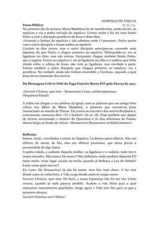 DOMINGO DE PÁSCOA
Passo Bíblico:                                                           Jo 20, 1-9
No primeiro dia da semana, Maria Madalena foi de manhãzinha, ainda escuro, ao
sepulcro e viu a pedra retirada do sepulcro. Correu então e foi ter com Simão
Pedro e com o discípulo predilecto de Jesus e disse-lhes:
«Levaram o Senhor do sepulcro e não sabemos onde O puseram». Pedro partiu
com o outro discípulo e foram ambos ao sepulcro.
Corriam os dois juntos, mas o outro discípulo antecipou-se, correndo mais
depressa do que Pedro, e chegou primeiro ao sepulcro. Debruçando-se, viu as
ligaduras no chão, mas não entrou. Entretanto, chegou também Simão Pedro,
que o seguira. Entrou no sepulcro e viu as ligaduras no chão e o sudário que tinha
estado sobre a cabeça de Jesus, não com as ligaduras, mas enrolado à parte.
Entrou também o outro discípulo que chegara primeiro ao sepulcro: viu e
acreditou. Na verdade, ainda não tinham entendido a Escritura, segundo a qual
Jesus devia ressuscitar dos mortos.

Da Mensagem Urbi et Orbi do Papa Emérito Bento XVI pela Páscoa de 2012:

«Surrexit Christus, spes mea – Ressuscitou Cristo, minha esperança»
(Sequência Pascal).

A todos vós chegue a voz jubilosa da Igreja, com as palavras que um antigo hino
coloca nos lábios de Maria Madalena, a primeira que encontrou Jesus
ressuscitado na manhã de Páscoa. Ela correu ao encontro dos outros discípulos e,
emocionada, anunciou-lhes: «Vi o Senhor!» (Jo 20, 18). Hoje também nós, depois
de termos atravessado o deserto da Quaresma e os dias dolorosos da Paixão,
damos largas ao brado de vitória: «Ressuscitou! Ressuscitou verdadeiramente!»


Reflexão:
Somos, então, convidados a entrar no Sepulcro. Lá dentro paira silêncio. Não um
silêncio de morte, de fim, mas um silêncio promissor, que deixa prever a
proximidade de algo maior.
A pedra rolada, a azáfama daquela mulher, as ligaduras e o sudário, tudo isto é
muito estranho. Não estava Ele morto? Não tínhamos vindo também depositá-l’O
neste nicho, neste lugar cavado na rocha, quando já brilhava a Lua de Sábado?
Então como pode isto ser?
Eis como: Ele Ressuscitou! Já não há morte, nem fim, nem choro. A luz vem
donde antes só vinha breu, a Vida surge donde antes só surgia morte.
Surrexit Christus, spes mea. De facto, a nossa Esperança não foi em vão. Cristo
venceu, quando já tudo parecia perdido. Acabou a vida finita para a qual
estávamos naturalmente guardados. Surge agora a Vida sem fim para os que a
quiserem abraçar.
Surrexit Dominus vere! Aleluia!
 
