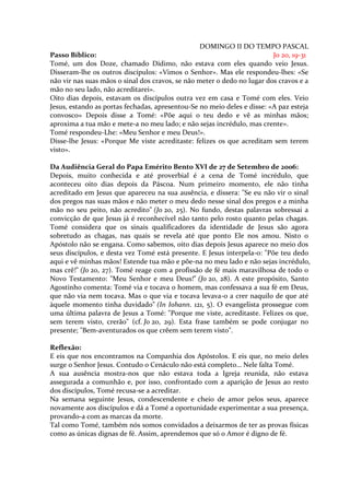 DOMINGO II DO TEMPO PASCAL
Passo Bíblico:                                                           Jo 20, 19-31
Tomé, um dos Doze, chamado Dídimo, não estava com eles quando veio Jesus.
Disseram-lhe os outros discípulos: «Vimos o Senhor». Mas ele respondeu-lhes: «Se
não vir nas suas mãos o sinal dos cravos, se não meter o dedo no lugar dos cravos e a
mão no seu lado, não acreditarei».
Oito dias depois, estavam os discípulos outra vez em casa e Tomé com eles. Veio
Jesus, estando as portas fechadas, apresentou-Se no meio deles e disse: «A paz esteja
convosco» Depois disse a Tomé: «Põe aqui o teu dedo e vê as minhas mãos;
aproxima a tua mão e mete-a no meu lado; e não sejas incrédulo, mas crente».
Tomé respondeu-Lhe: «Meu Senhor e meu Deus!».
Disse-lhe Jesus: «Porque Me viste acreditaste: felizes os que acreditam sem terem
visto».

Da Audiência Geral do Papa Emérito Bento XVI de 27 de Setembro de 2006:
Depois, muito conhecida e até proverbial é a cena de Tomé incrédulo, que
aconteceu oito dias depois da Páscoa. Num primeiro momento, ele não tinha
acreditado em Jesus que apareceu na sua ausência, e dissera: "Se eu não vir o sinal
dos pregos nas suas mãos e não meter o meu dedo nesse sinal dos pregos e a minha
mão no seu peito, não acredito" (Jo 20, 25). No fundo, destas palavras sobressai a
convicção de que Jesus já é reconhecível não tanto pelo rosto quanto pelas chagas.
Tomé considera que os sinais qualificadores da identidade de Jesus são agora
sobretudo as chagas, nas quais se revela até que ponto Ele nos amou. Nisto o
Apóstolo não se engana. Como sabemos, oito dias depois Jesus aparece no meio dos
seus discípulos, e desta vez Tomé está presente. E Jesus interpela-o: "Põe teu dedo
aqui e vê minhas mãos! Estende tua mão e põe-na no meu lado e não sejas incrédulo,
mas crê!" (Jo 20, 27). Tomé reage com a profissão de fé mais maravilhosa de todo o
Novo Testamento: "Meu Senhor e meu Deus!" (Jo 20, 28). A este propósito, Santo
Agostinho comenta: Tomé via e tocava o homem, mas confessava a sua fé em Deus,
que não via nem tocava. Mas o que via e tocava levava-o a crer naquilo de que até
àquele momento tinha duvidado" (In Iohann. 121, 5). O evangelista prossegue com
uma última palavra de Jesus a Tomé: "Porque me viste, acreditaste. Felizes os que,
sem terem visto, crerão" (cf. Jo 20, 29). Esta frase também se pode conjugar no
presente; "Bem-aventurados os que crêem sem terem visto".

Reflexão:
E eis que nos encontramos na Companhia dos Apóstolos. E eis que, no meio deles
surge o Senhor Jesus. Contudo o Cenáculo não está completo… Nele falta Tomé.
A sua ausência mostra-nos que não estava toda a Igreja reunida, não estava
assegurada a comunhão e, por isso, confrontado com a aparição de Jesus ao resto
dos discípulos, Tomé recusa-se a acreditar.
Na semana seguinte Jesus, condescendente e cheio de amor pelos seus, aparece
novamente aos discípulos e dá a Tomé a oportunidade experimentar a sua presença,
provando-a com as marcas da morte.
Tal como Tomé, também nós somos convidados a deixarmos de ter as provas físicas
como as únicas dignas de fé. Assim, aprendemos que só o Amor é digno de fé.
 