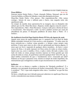 DOMINGO III DO TEMPO PASCAL
Passo Bíblico:                                                          Jo 21, 1-19
Estavam juntos Simão Pedro e Tomé, chamado Dídimo, Natanael, que era de
Caná da Galileia, os filhos de Zebedeu e mais dois discípulos de Jesus.
Disse-lhes Simão Pedro: «Vou pescar». Eles responderam-lhe: «Nós vamos
contigo». Saíram de casa e subiram para o barco, mas naquela noite não
apanharam nada.
Ao romper da manhã, Jesus apresentou-Se na margem, mas os discípulos não
sabiam que era Ele. Disse-lhes Jesus: «Rapazes, tendes alguma coisa de comer?».
Eles responderam: «Não». Disse-lhes Jesus: «Lançai a rede para a direita do barco
e encontrareis». Eles lançaram a rede e já mal a podiam arrastar por causa da
abundância de peixes. O discípulo predilecto de Jesus disse a Pedro: «É o
Senhor».

Da Audiência Geral do Papa Emérito Bento XVI de 9 de Agosto de 2006:
Aquele texto áureo de espiritualidade que é o pequeno livro do final da Idade
Média intitulado Imitação de Cristo escreve a este propósito: "O nobre amor de
Jesus estimula-nos a realizar coisas grandes e a desejar coisas sempre mais
perfeitas. O amor quer estar no alto e não ser aprisionado por baixeza alguma. O
amor quer ser livre e separado de qualquer afecto mundano... de facto, o amor
nasceu de Deus, e só pode repousar em Deus acima de todas as coisas criadas.
Quem ama voa, corre e rejubila, é livre, e nada o retém. Dá tudo a todos e tem
tudo em todas as coisas, porque encontra repouso no Único grande que está
acima de todas as coisas, do qual brota e provém qualquer bem" (livro III, cap. 5).
Qual melhor comentário do que o "mandamento novo", enunciado por João?
Pedimos ao Pai que o possamos viver, mesmo se sempre de modo imperfeito, tão
intensamente que contagiemos a todos os que encontrarmos no nosso caminho.

Reflexão:
Mais uma vez se destaca a rapidez e destreza do “discípulo predilecto”: É o
primeiro a ter percepção da presença do Senhor ressuscitado. Mais uma vez, “viu
e acreditou”. “Viu” o que mais ninguém tinha visto e “acreditou” no que lhe fora
revelado.
De facto, o desafio que nos é deixado passa por sabermos ver aquilo que Deus nos
revela e entendermos essa mesma revelação.
 