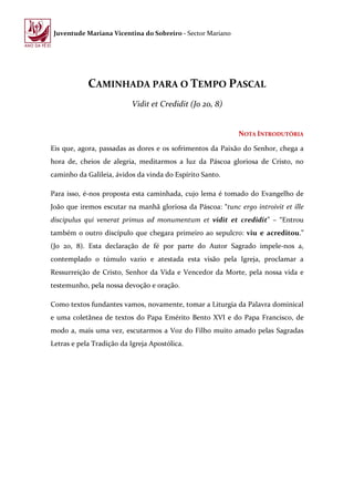 Juventude Mariana Vicentina do Sobreiro - Sector Mariano




            CAMINHADA PARA O TEMPO PASCAL
                          Vidit et Credidit (Jo 20, 8)


                                                            NOTA INTRODUTÓRIA

Eis que, agora, passadas as dores e os sofrimentos da Paixão do Senhor, chega a
hora de, cheios de alegria, meditarmos a luz da Páscoa gloriosa de Cristo, no
caminho da Galileia, ávidos da vinda do Espírito Santo.

Para isso, é-nos proposta esta caminhada, cujo lema é tomado do Evangelho de
João que iremos escutar na manhã gloriosa da Páscoa: “tunc ergo introivit et ille
discipulus qui venerat primus ad monumentum et vidit et credidit” – “Entrou
também o outro discípulo que chegara primeiro ao sepulcro: viu e acreditou.”
(Jo 20, 8). Esta declaração de fé por parte do Autor Sagrado impele-nos a,
contemplado o túmulo vazio e atestada esta visão pela Igreja, proclamar a
Ressurreição de Cristo, Senhor da Vida e Vencedor da Morte, pela nossa vida e
testemunho, pela nossa devoção e oração.

Como textos fundantes vamos, novamente, tomar a Liturgia da Palavra dominical
e uma coletânea de textos do Papa Emérito Bento XVI e do Papa Francisco, de
modo a, mais uma vez, escutarmos a Voz do Filho muito amado pelas Sagradas
Letras e pela Tradição da Igreja Apostólica.
 