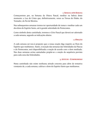 1. SEMANA APÓS SEMANA
Começaremos por, na Semana da Oitava Pascal, meditar na beleza deste
momento: a Luz de Cristo que, definitivamente, vence as Trevas do Diabo, do
Tentador, do Pai de Mentira.

Nas subsequentes semanas iremos ter oportunidade de tomar e meditar cada um
dos dons do Espírito Santo, até à grande solenidade do Pentecostes.

Como símbolo desta caminhada, teremos o Círio Pascal que deverá ser adornado
a cada semana, segundo as indicações abaixo.

                                                                   2. ORAÇÃO

A cada semana ser-nos-á proposto que a nossa oração diga respeito ao Dom do
Espírito que meditámos. Assim, à exceção das semanas das Solenidades da Páscoa
e do Pentecostes, será disponibilizada a oração de acordo com o dom meditado.
Nas duas semanas acima assinaladas propõe-se a oração da sequência prevista
para cada uma das Solenidades.

                                                    3. ATITUDE - COMPROMISSO

Nesta caminhada não existe nenhuma atitude concreta para além da tentativa
constante de, a cada semana, cultivar o dom do Espírito Santo que meditamos.
 