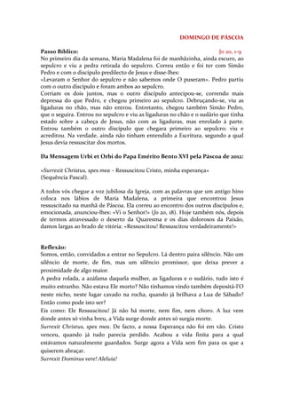 DOMINGO DE PÁSCOA

Passo Bíblico:                                                           Jo 20, 1-9
No primeiro dia da semana, Maria Madalena foi de manhãzinha, ainda escuro, ao
sepulcro e viu a pedra retirada do sepulcro. Correu então e foi ter com Simão
Pedro e com o discípulo predilecto de Jesus e disse-lhes:
«Levaram o Senhor do sepulcro e não sabemos onde O puseram». Pedro partiu
com o outro discípulo e foram ambos ao sepulcro.
Corriam os dois juntos, mas o outro discípulo antecipou-se, correndo mais
depressa do que Pedro, e chegou primeiro ao sepulcro. Debruçando-se, viu as
ligaduras no chão, mas não entrou. Entretanto, chegou também Simão Pedro,
que o seguira. Entrou no sepulcro e viu as ligaduras no chão e o sudário que tinha
estado sobre a cabeça de Jesus, não com as ligaduras, mas enrolado à parte.
Entrou também o outro discípulo que chegara primeiro ao sepulcro: viu e
acreditou. Na verdade, ainda não tinham entendido a Escritura, segundo a qual
Jesus devia ressuscitar dos mortos.

Da Mensagem Urbi et Orbi do Papa Emérito Bento XVI pela Páscoa de 2012:

«Surrexit Christus, spes mea – Ressuscitou Cristo, minha esperança»
(Sequência Pascal).

A todos vós chegue a voz jubilosa da Igreja, com as palavras que um antigo hino
coloca nos lábios de Maria Madalena, a primeira que encontrou Jesus
ressuscitado na manhã de Páscoa. Ela correu ao encontro dos outros discípulos e,
emocionada, anunciou-lhes: «Vi o Senhor!» (Jo 20, 18). Hoje também nós, depois
de termos atravessado o deserto da Quaresma e os dias dolorosos da Paixão,
damos largas ao brado de vitória: «Ressuscitou! Ressuscitou verdadeiramente!»


Reflexão:
Somos, então, convidados a entrar no Sepulcro. Lá dentro paira silêncio. Não um
silêncio de morte, de fim, mas um silêncio promissor, que deixa prever a
proximidade de algo maior.
A pedra rolada, a azáfama daquela mulher, as ligaduras e o sudário, tudo isto é
muito estranho. Não estava Ele morto? Não tínhamos vindo também depositá-l’O
neste nicho, neste lugar cavado na rocha, quando já brilhava a Lua de Sábado?
Então como pode isto ser?
Eis como: Ele Ressuscitou! Já não há morte, nem fim, nem choro. A luz vem
donde antes só vinha breu, a Vida surge donde antes só surgia morte.
Surrexit Christus, spes mea. De facto, a nossa Esperança não foi em vão. Cristo
venceu, quando já tudo parecia perdido. Acabou a vida finita para a qual
estávamos naturalmente guardados. Surge agora a Vida sem fim para os que a
quiserem abraçar.
Surrexit Dominus vere! Aleluia!
 