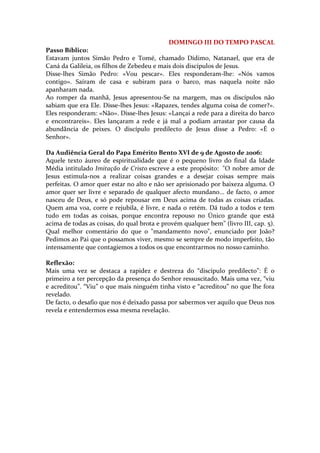 DOMINGO III DO TEMPO PASCAL
Passo Bíblico:
Estavam juntos Simão Pedro e Tomé, chamado Dídimo, Natanael, que era de
Caná da Galileia, os filhos de Zebedeu e mais dois discípulos de Jesus.
Disse-lhes Simão Pedro: «Vou pescar». Eles responderam-lhe: «Nós vamos
contigo». Saíram de casa e subiram para o barco, mas naquela noite não
apanharam nada.
Ao romper da manhã, Jesus apresentou-Se na margem, mas os discípulos não
sabiam que era Ele. Disse-lhes Jesus: «Rapazes, tendes alguma coisa de comer?».
Eles responderam: «Não». Disse-lhes Jesus: «Lançai a rede para a direita do barco
e encontrareis». Eles lançaram a rede e já mal a podiam arrastar por causa da
abundância de peixes. O discípulo predilecto de Jesus disse a Pedro: «É o
Senhor».

Da Audiência Geral do Papa Emérito Bento XVI de 9 de Agosto de 2006:
Aquele texto áureo de espiritualidade que é o pequeno livro do final da Idade
Média intitulado Imitação de Cristo escreve a este propósito: "O nobre amor de
Jesus estimula-nos a realizar coisas grandes e a desejar coisas sempre mais
perfeitas. O amor quer estar no alto e não ser aprisionado por baixeza alguma. O
amor quer ser livre e separado de qualquer afecto mundano... de facto, o amor
nasceu de Deus, e só pode repousar em Deus acima de todas as coisas criadas.
Quem ama voa, corre e rejubila, é livre, e nada o retém. Dá tudo a todos e tem
tudo em todas as coisas, porque encontra repouso no Único grande que está
acima de todas as coisas, do qual brota e provém qualquer bem" (livro III, cap. 5).
Qual melhor comentário do que o "mandamento novo", enunciado por João?
Pedimos ao Pai que o possamos viver, mesmo se sempre de modo imperfeito, tão
intensamente que contagiemos a todos os que encontrarmos no nosso caminho.

Reflexão:
Mais uma vez se destaca a rapidez e destreza do “discípulo predilecto”: É o
primeiro a ter percepção da presença do Senhor ressuscitado. Mais uma vez, “viu
e acreditou”. “Viu” o que mais ninguém tinha visto e “acreditou” no que lhe fora
revelado.
De facto, o desafio que nos é deixado passa por sabermos ver aquilo que Deus nos
revela e entendermos essa mesma revelação.
 