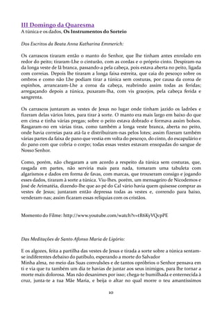 III Domingo da Quaresma
A túnica e os dados, Os Instrumentos do Sorteio
Dos Escritos da Beata Anna Katharina Emmerich:
Os carrascos tiraram então o manto do Senhor, que lhe tinham antes enrolado em
redor do peito; tiraram-Lhe o cinturão, com as cordas e o próprio cinto. Despiram-na
da longa veste de lã branca, passando-a pela cabeça, pois estava aberta no peito, ligada
com correias. Depois lhe tiraram a longa faixa estreita, que caia do pescoço sobre os
ombros e como não Lhe podiam tirar a túnica sem costuras, por causa da coroa de
espinhos, arrancaram-Lhe a coroa da cabeça, reabrindo assim todas as feridas;
arregaçando depois a túnica, puxaram-lha, com vis gracejos, pela cabeça ferida e
sangrenta.
Os carrascos juntaram as vestes de Jesus no lugar onde tinham jazido os ladrões e
fizeram delas vários lotes, para tirar à sorte. O manto era mais largo em baixo do que
em cima e tinha várias pregas; sobre o peito estava dobrado e formava assim bolsos.
Rasgaram-no em várias tiras, como também a longa veste branca, aberta no peito,
onde havia correias para atá-Ia e distribuíram-nas pelos lotes; assim fizeram também
várias partes da faixa de pano que vestia em volta do pescoço, do cinto, do escapulário e
do pano com que cobria o corpo; todas essas vestes estavam ensopadas do sangue de
Nosso Senhor.
Como, porém, não chegaram a um acordo a respeito da túnica sem costuras, que,
rasgada em partes, não serviria mais para nada, tomaram uma tabuleta com
algarismos e dados em forma de favas, com marcas, que trouxeram consigo e jogando
esses dados, tiraram à sorte a túnica. Viu-lhes. porém, um mensageiro de Nicodemos e
José de Arimatéia, dizendo-lhe que ao pé do Cal vário havia quem quisesse comprar as
vestes de Jesus; juntaram então depressa todas as vestes e, correndo para baixo,
venderam-nas; assim ficaram essas relíquias com os cristãos.

Momento do Filme: http://www.youtube.com/watch?v=tR6KyVQcpPE

Das Meditações de Santo Afonso Maria de Ligório:
E os algozes, feita a partilha das vestes de Jesus e tirada a sorte sobre a túnica sentamse indiferentes debaixo do patíbulo, esperando a morte do Salvador
Minha alma, no meio das Suas convulsões e de tantos opróbrios o Senhor pensava em
ti e via que tu também um dia te havias de juntar aos seus inimigos, para lhe tornar a
morte mais dolorosa. Mas não desanimes por isso; chega-te humilhada e enternecida à
cruz, junta-te a tua Mãe Maria, e beija o altar no qual morre o teu amantíssimos

10

 