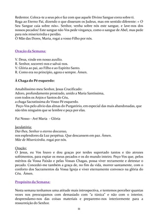 Redentor. Coloca-te a seus pés e faz com que aquele Divino Sangue corra sobre ti.
Roga ao Eterno Pai, dizendo o que disseram os Judeus, mas em sentido diferente: « O
Seu Sangue caia sobre nós». Senhor, venha sobre nós este sangue, e lave-nos dos
nossos pecados! Este sangue não Vos pede vingança, como o sangue de Abel, mas pede
para nós misericórdia e perdão.
Ó Mãe das Dores, Maria, rogai a vosso Filho por nós.

Oração da Semana:
V. Deus, vinde em nosso auxílio.
R. Senhor, socorrei-nos e salvai-nos.
V. Glória ao pai, ao Filho e ao Espírito Santo.
R. Como era no princípio, agora e sempre. Ámen.
À Chaga do Pé esquerdo:
Amabilíssimo meu Senhor, Jesus Crucificado:
Adoro, profundamente prostrado, unido a Maria Santíssima,
com todos os Anjos e Santos do Céu,
a chaga Sacratíssima do Vosso Pé esquerdo.
Peço-Vos pelo alívio das almas do Purgatório, em especial das mais abandonadas, que
não têm ninguém que se lembre e peça por elas.
Pai Nosso - Avé Maria - Glória
Jaculatória:
Dai-lhes, Senhor o eterno descanso,
nos esplendores da Luz perpétua. Que descansem em paz. Ámen.
Mãe de Misericórdia, rogai por nós.
Oração:
Ó Jesus, eu Vos louvo e dou graças por terdes suportado tantos e tão atrozes
sofrimentos, para expiar os meus pecados e os do mundo inteiro. Peço-Vos que, pelos
méritos da Vossa Paixão e pelas Vossas Chagas, possa viver rectamente e detestar o
pecado. Concedei-me também a graça de, no fim da vida, morrer santamente, com o
conforto dos Sacramentos da Vossa Igreja e viver eternamente convosco na glória do
Céu. Ámen.
Propósito da Semana:
Nesta semana tenhamos uma atitude mais introspectiva, e tentemos perceber quantas
vezes nos preocupamos com demasiado com “a túnica” e não com o interior,
desprendamo-nos das coisas materiais e preparemo-nos interiormente para a
ressurreição do Senhor.

11

 
