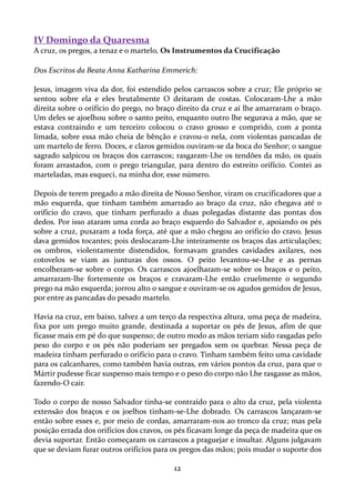 IV Domingo da Quaresma
A cruz, os pregos, a tenaz e o martelo, Os Instrumentos da Crucificação
Dos Escritos da Beata Anna Katharina Emmerich:
Jesus, imagem viva da dor, foi estendido pelos carrascos sobre a cruz; Ele próprio se
sentou sobre ela e eles brutalmente O deitaram de costas. Colocaram-Lhe a mão
direita sobre o orifício do prego, no braço direito da cruz e aí lhe amarraram o braço.
Um deles se ajoelhou sobre o santo peito, enquanto outro lhe segurava a mão, que se
estava contraindo e um terceiro colocou o cravo grosso e comprido, com a ponta
limada, sobre essa mão cheia de bênção e cravou-o nela, com violentas pancadas de
um martelo de ferro. Doces, e claros gemidos ouviram-se da boca do Senhor; o sangue
sagrado salpicou os braços dos carrascos; rasgaram-Lhe os tendões da mão, os quais
foram arrastados, com o prego triangular, para dentro do estreito orifício. Contei as
marteladas, mas esqueci, na minha dor, esse número.
Depois de terem pregado a mão direita de Nosso Senhor, viram os crucificadores que a
mão esquerda, que tinham também amarrado ao braço da cruz, não chegava até o
orifício do cravo, que tinham perfurado a duas polegadas distante das pontas dos
dedos. Por isso ataram uma corda ao braço esquerdo do Salvador e, apoiando os pés
sobre a cruz, puxaram a toda força, até que a mão chegou ao orifício do cravo. Jesus
dava gemidos tocantes; pois deslocaram-Lhe inteiramente os braços das articulações;
os ombros, violentamente distendidos, formavam grandes cavidades axilares, nos
cotovelos se viam as junturas dos ossos. O peito levantou-se-Lhe e as pernas
encolheram-se sobre o corpo. Os carrascos ajoelharam-se sobre os braços e o peito,
amarraram-lhe fortemente os braços e cravaram-Lhe então cruelmente o segundo
prego na mão esquerda; jorrou alto o sangue e ouviram-se os agudos gemidos de Jesus,
por entre as pancadas do pesado martelo.
Havia na cruz, em baixo, talvez a um terço da respectiva altura, uma peça de madeira,
fixa por um prego muito grande, destinada a suportar os pés de Jesus, afim de que
ficasse mais em pé do que suspenso; de outro modo as mãos teriam sido rasgadas pelo
peso do corpo e os pés não poderiam ser pregados sem os quebrar. Nessa peça de
madeira tinham perfurado o orifício para o cravo. Tinham também feito uma cavidade
para os calcanhares, como também havia outras, em vários pontos da cruz, para que o
Mártir pudesse ficar suspenso mais tempo e o peso do corpo não Lhe rasgasse as mãos,
fazendo-O cair.
Todo o corpo de nosso Salvador tinha-se contraído para o alto da cruz, pela violenta
extensão dos braços e os joelhos tinham-se-Lhe dobrado. Os carrascos lançaram-se
então sobre esses e, por meio de cordas, amarraram-nos ao tronco da cruz; mas pela
posição errada dos orifícios dos cravos, os pés ficavam longe da peça de madeira que os
devia suportar. Então começaram os carrascos a praguejar e insultar. Alguns julgavam
que se deviam furar outros orifícios para os pregos das mãos; pois mudar o suporte dos

12

 