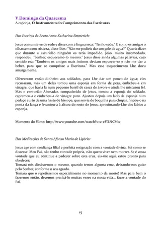 V Domingo da Quaresma
A esponja, O Instrumento do Cumprimento das Escrituras

Dos Escritos da Beata Anna Katharina Emmerich:
Jesus consumia-se de sede e disse com a língua seca: "Tenho sede." E como os amigos o
olhassem com tristeza, disse-lhes: "Não me podíeis dar um gole de água?" Queria dizer
que durante a escuridão ninguém os teria impedido. João, muito incomodado,
respondeu: "Senhor, esquecemo-Io mesmo." Jesus disse ainda algumas palavras, cujo
sentido era: "Também os amigos mais íntimos deviam esquecer-se e não me dar a
beber, para que se cumprisse a Escritura." Mas esse esquecimento Lhe doeu
amargamente.
Ofereceram então dinheiro aos soldados, para Lhe dar um pouco de água; eles
recusaram, mas um deles tomou uma esponja em forma de pera, embebeu-a em
vinagre, que havia lá num pequeno barril de casca de árvore e ainda lhe misturou fel.
Mas o centurião Abenadar, compadecido de Jesus, tomou a esponja do soldado,
espremeu-a e embebeu-a de vinagre puro. Ajustou depois um lado da esponja num
pedaço curto de uma haste de hissope, que servia de boquilha para chupar, fincou-o na
ponta da lança e levantou-a à altura do rosto de Jesus, aproximando-Lhe dos lábios a
esponja.

Momento do Filme: http://www.youtube.com/watch?v=z-cFIkNCMtc

Das Meditações de Santo Afonso Maria de Ligório:
Jesus age com confiança filial e perfeita resignação com a vontade divina. Foi como se
dissesse: Meu Pai, não tenho vontade própria, não quero viver nem morrer. Se é vossa
vontade que eu continue a padecer sobre esta cruz, eis-me aqui, estou pronto para
obedecer;
Tomará nós disséssemos o mesmo, quando temos alguma cruz, deixando-nos guiar
pelo Senhor, conforme o seu agrado.
Tomara que o repetíssemos especialmente no momento da morte! Mas para bem o
fazermos então, devemos praticá-lo muitas vezes na nossa vida… fazer a vontade do
Pai.

15

 