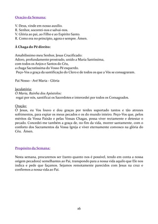 Oração da Semana:
V. Deus, vinde em nosso auxílio.
R. Senhor, socorrei-nos e salvai-nos.
V. Glória ao pai, ao Filho e ao Espírito Santo.
R. Como era no princípio, agora e sempre. Ámen.
À Chaga do Pé direito:
Amabilíssimo meu Senhor, Jesus Crucificado:
Adoro, profundamente prostrado, unido a Maria Santíssima,
com todos os Anjos e Santos do Céu,
a chaga Sacratíssima do Vosso Pé esquerdo.
Peço-Vos a graça da santificação do Clero e de todos os que a Vós se consagraram.
Pai Nosso - Avé Maria - Glória
Jaculatória:
Ó Maria, Rainha dos Apóstolos:
rogai por nós, santificai os Sacerdotes e intercedei por todos os Consagrados.
Oração:
Ó Jesus, eu Vos louvo e dou graças por terdes suportado tantos e tão atrozes
sofrimentos, para expiar os meus pecados e os do mundo inteiro. Peço-Vos que, pelos
méritos da Vossa Paixão e pelas Vossas Chagas, possa viver rectamente e detestar o
pecado. Concedei-me também a graça de, no fim da vida, morrer santamente, com o
conforto dos Sacramentos da Vossa Igreja e viver eternamente convosco na glória do
Céu. Ámen.

Propósito da Semana:
Nesta semana, procuremos ser (tanto quanto nos é possível, tendo em conta a nossa
origem pecadora) semelhantes ao Pai, transpondo para a nossa vida aquilo que Ele nos
indica e pede que façamos. Sejamos remotamente parecidos com Jesus na cruz e
confiemos a nossa vida ao Pai.

16

 