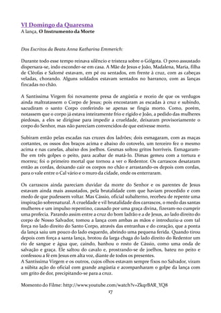 VI Domingo da Quaresma
A lança, O Instrumento da Morte

Dos Escritos da Beata Anna Katharina Emmerich:
Durante todo esse tempo reinava silêncio e tristeza sobre o Gólgota. O povo assustado
dispersara-se, indo esconder-se em casa. A Mãe de Jesus e João, Madalena, Maria, filha
de Cléofas e Salomé estavam, em pé ou sentados, em frente à cruz, com as cabeças
veladas, chorando. Alguns soldados estavam sentados no barranco, com as lanças
fincadas no chão.
A Santíssima Virgem foi novamente presa de angústia e receio de que os verdugos
ainda maltratassem o Corpo de Jesus; pois encostaram as escadas à cruz e subindo,
sacudiram o santo Corpo conferindo se apenas se fingia morto. Como, porém,
notassem que o corpo já estava inteiramente frio e rígido e João, a pedido das mulheres
piedosas, a eles se dirigisse para impedir a crueldade, deixaram provisoriamente o
corpo do Senhor, mas não pareciam convencidos de que estivesse morto.
Subiram então pelas escadas nas cruzes dos ladrões; dois esmagaram, com as maças
cortantes, os ossos dos braços acima e abaixo do cotovelo, um terceiro fez o mesmo
acima e nas canelas, abaixo dos joelhos. Gesmas soltou gritos horríveis. Esmagaramlhe em três golpes o peito, para acabar de matá-Io. Dimas gemeu com a tortura e
morreu; foi o primeiro mortal que tornou a ver o Redentor. Os carrascos desataram
então as cordas, deixando cair os corpos no chão e arrastando-os depois com cordas,
para o vale entre o Cal vário e o muro da cidade, onde os enterraram.
Os carrascos ainda pareciam duvidar da morte do Senhor e os parentes de Jesus
estavam ainda mais assustados, pela brutalidade com que haviam procedido e com
medo de que pudessem voltar. Mas Cássio, oficial subalterno, recebeu de repente uma
inspiração sobrenatural. A crueldade e vil brutalidade dos carrascos, o medo das santas
mulheres e um impulso repentino, causado por uma graça divina, fizeram-no cumprir
uma profecia. Parando assim entre a cruz do bom ladrão e a de Jesus, ao lado direito do
corpo de Nosso Salvador, tomou a lança com ambas as mãos e introduziu-a com tal
força no lado direito do Santo Corpo, através das entranhas e do coração, que a ponta
da lança saiu um pouco do lado esquerdo, abrindo uma pequena ferida. Quando tirou
depois com força a santa lança, brotou da larga chaga do lado direito do Redentor um
rio de sangue e água que, caindo, banhou o rosto de Cássio, como uma onda de
salvação e graça. Ele saltou do cavalo e, prostrando-se de joelhos, bateu no peito e
confessou a fé em Jesus em alta voz, diante de todos os presentes.
A Santíssima Virgem e os outros, cujos olhos estavam sempre fixos no Salvador, viram
a súbita ação do oficial com grande angústia e acompanharam o golpe da lança com
um grito de dor, precipitando-se para a cruz.
Momento do Filme: http://www.youtube.com/watch?v=ZkqrBAR_YQ8

17

 