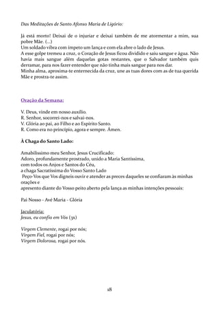 Das Meditações de Santo Afonso Maria de Ligório:
Já está morto! Deixai de o injuriar e deixai também de me atormentar a mim, sua
pobre Mãe. (…)
Um soldado vibra com ímpeto um lança e com ela abre o lado de Jesus.
A esse golpe tremeu a cruz, o Coração de Jesus ficou dividido e saiu sangue e água. Não
havia mais sangue além daquelas gotas restantes, que o Salvador também quis
derramar, para nos fazer entender que não tinha mais sangue para nos dar.
Minha alma, aproxima-te enternecida da cruz, une as tuas dores com as de tua querida
Mãe e prostra-te assim.

Oração da Semana:
V. Deus, vinde em nosso auxílio.
R. Senhor, socorrei-nos e salvai-nos.
V. Glória ao pai, ao Filho e ao Espírito Santo.
R. Como era no princípio, agora e sempre. Ámen.
À Chaga do Santo Lado:
Amabilíssimo meu Senhor, Jesus Crucificado:
Adoro, profundamente prostrado, unido a Maria Santíssima,
com todos os Anjos e Santos do Céu,
a chaga Sacratíssima do Vosso Santo Lado
Peço-Vos que Vos digneis ouvir e atender as preces daqueles se confiaram às minhas
orações e
apresento diante do Vosso peito aberto pela lança as minhas intenções pessoais:
Pai Nosso - Avé Maria - Glória
Jaculatória:
Jesus, eu confio em Vós (3x)
Virgem Clemente, rogai por nós;
Virgem Fiel, rogai por nós;
Virgem Dolorosa, rogai por nós.

18

 