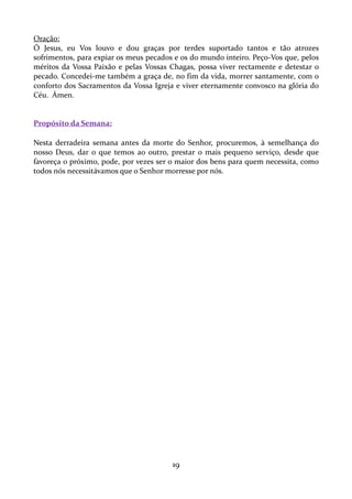Oração:
Ó Jesus, eu Vos louvo e dou graças por terdes suportado tantos e tão atrozes
sofrimentos, para expiar os meus pecados e os do mundo inteiro. Peço-Vos que, pelos
méritos da Vossa Paixão e pelas Vossas Chagas, possa viver rectamente e detestar o
pecado. Concedei-me também a graça de, no fim da vida, morrer santamente, com o
conforto dos Sacramentos da Vossa Igreja e viver eternamente convosco na glória do
Céu. Ámen.

Propósito da Semana:
Nesta derradeira semana antes da morte do Senhor, procuremos, à semelhança do
nosso Deus, dar o que temos ao outro, prestar o mais pequeno serviço, desde que
favoreça o próximo, pode, por vezes ser o maior dos bens para quem necessita, como
todos nós necessitávamos que o Senhor morresse por nós.

19

 