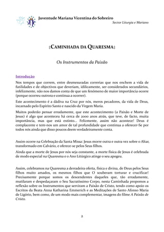 Juventude Mariana Vicentina do Sobreiro
Sector Liturgia e Mariano

‡CAMINHADA DA QUARESMA‡

Os Instrumentos da Paixão
Introdução
Nos tempos que correm, entre desmesuradas correrias que nos enchem a vida de
futilidades e de objectivos que deveriam, idilicamente, ser considerados secundários,
infelizmente, não nos damos conta de que um fenómeno de maior importância ocorre
(porque ocorreu outrora e continua a ocorrer).
Este acontecimento é a dádiva na Cruz por nós, meros pecadores, da vi de Deus,
tecimento
vida
incarnado pelo Espírito Santo e nascido da Virgem Maria.
Muitos poderão pensar erradamente, que este acontecimento (a Paixão e M
erradamente,
Morte de
Jesus) é algo que aconteceu há cerca de 2000 anos atrás, que teve, de facto, muita
importância, mas que está extinto... Felizmente, assim não acontece! Deus é
complacente e tem-nos um amor de tal profundidade que continua a oferecer
nos
oferecer-Se por
todos nós ainda que disso poucos deem verdadeiramente conta.
s
Assim ocorre na Celebração da Santa Missa: Jesus morre outra e outra vez sobre o Altar,
transformado em Calvário, e oferece pelos Seus filhos.
oferece-se
Ainda que a morte de Jesus por nós seja constante, a morte física de Jesus é celebrada
de modo especial na Quaresma e o Ano Litúrgico atinge o seu apogeu.
Assim, celebramos na Quaresma a derradeira oferta, física e divina, de Deus pelos Seus
s
filhos muito amados, os mesmos filhos que O souberam torturar e crucificar!
Precisamente porque somos os descendentes daqueles que, tão erradamente,
mutilaram e despedaçaram o Seu Sacratíssimo Corpo, nesta Caminhada propomos a
Sacratíssimo
reflexão sobre os Instrumentos que serviram a Paixão de Cristo, tendo como apoio os
Escritos da Beata Anna Katharina Emmerich e as Meditações de Santo Afonso Maria
de Ligório, bem como, de um modo mais complementar, imagens do filme A Paixão de
complementar,
Cristo.

2

 