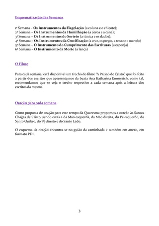 Esquematização das Semanas
1ª Semana – Os Instrumentos da Flagelação (a coluna e o chicote);
2ª Semana – Os Instrumentos da Humilhação (a coroa e a cana);
3ª Semana – Os Instrumentos do Sorteio (a túnica e os dados);
4ª Semana – Os Instrumentos da Crucificação (a cruz, os pregos, a tenaz e o martelo)
5ª Semana – O Instrumento do Cumprimento das Escrituras (a esponja)
6ª Semana – O Instrumento da Morte (a lança)

O Filme
Para cada semana, está disponível um trecho do filme “A Paixão de Cristo”, que foi feito
a partir dos escritos que apresentamos da beata Ana Katharina Emmerich, como tal,
recomendamos que se veja o trecho respectivo a cada semana após a leitura dos
escritos da mesma.

Oração para cada semana
Como proposta de oração para este tempo da Quaresma propomos a oração às Santas
Chagas de Cristo, sendo estas a da Mão esquerda, da Mão direita, do Pé esquerdo, do
Santo Ombro, do Pé direito e do Santo Lado.
O esquema da oração encontra-se no guião da caminhada e também em anexo, em
formato PDF.

3

 