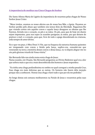 A importância de meditar nas Cinco Chagas do Senhor
Diz Santo Afonso Maria de Ligório da importância de rezarmos pelas chagas de Nosso
Senhor Jesus Cristo:
“Meus irmãos, unamos os nosso afectos aos de nossa boa Mãe, a Igreja. Peçamos ao
Senhor perdão pelo abuso que também nós temos feito da liberdade. Roguemos-lhe
que virando contra nós aqueles cravos e aquela lança desagrave as ofensas que lhe
fizemos, ferindo-nos o coração, os pés e as mãos. Os pés, para que de hoje em diante
sejam impotentes, para nos expor às ocasiões perigosas; as mãos, pra que deixem de
praticar o mal; e o coração, para que, livre de todo o apego desordenado às criaturas,
arda sempre de amor divino.
Eis o que vos peço, ó Meu Deus! A Vós, que na fraqueza da natureza humana quisestes
ser trespassado com cravos e ferido pela lança, suplico-vos, concedei-me que
venerando na terra a memória desses cravos e dessa lança, eu vá depois alegrar-me no
céu pelo glorioso triunfo da Vossa vitória.”
São Bernardo fala-nos ainda numa sexta chaga de Jesus:
Numa ocasião, em Oração, São Bernardo perguntou ao Divino Redentor qual era a dor
que sofrera mais e que era a mais desconhecida dos homens e Jesus respondeu:
“Eu tinha uma chaga profundíssima no ombro no qual carreguei a minha pesada Cruz.
Essa chaga era mais dolorosa que as outras. Os homens não fazem dela menção
porque não a conhecem. Honrai essa chaga e farei tudo o que por ela me pedirdes.”
Ao longo destas seis semana meditaremos na Paixão de Jesus e rezaremos pelas suas
chagas.

4

 