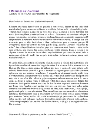 I Domingo da Quaresma
A coluna e o chicote, Os Instrumentos da Flagelação

Dos Escritos da Beata Anna Katharina Emmerich:
Bateram em Nosso Senhor com os punhos e com cordas, apesar de não lhes opor
resistência alguma, arrastaram-nO com brutalidade furiosa, até à coluna da flagelação.
Tiraram-Lhe o manto derrisório de Herodes e quase deitaram o nosso Salvador por
terra. Jesus trepidava e tremia diante da coluna. Ele mesmo se apressou a despir a
roupa, com as mãos inchadas e ensanguentadas pelas cordas, enquanto os carrascos O
empurravam e puxavam. Orava de um modo comovente e volveu a cabeça por um
momento para a Mãe Santíssima e disse, voltando-se para a coluna, porque O
obrigaram a despir-se também do pano que lhe cingia os rins: "Desvia os teus olhos de
mim.". Percebi que Maria as entendeu; pois vi-a nesse momento desviar o rosto e cair
sem sentidos nos braços das santas mulheres. Então abraçou Jesus a coluna e os
algozes ataram-Lhe as mãos levantadas à argola de cima; puxaram-Lhe assim todo o
corpo para cima, de modo que os pés, amarrados em baixo à coluna, quase não
tocavam no chão.
O Santo dos Santos estava cruelmente estendido sobre a coluna dos malfeitores, em
ignominiosa nudez e indescritível angústia e dois dos homens furiosos começaram a
flagelar-Lhe todo o santo corpo, da cabeça aos pés. O corpo de Jesus estava todo
coberto de contusões vermelhas, pardas e roxas e o sangue sagrado corria-Lhe por terra;
agitava-se em movimentos convulsivos. O segundo par de carrascos caiu então com
novo furor sobre Jesus; tinham outra espécie de açoites; eram como varas de espinheiro,
com nós e esporões. Os violentos golpes rasgaram todos os traumatismos do santo
corpo de Jesus; o sangue regou o chão, em redor da coluna e salpicou os braços dos
carrascos. Jesus gemia, rezava, torcia-se de dor. Os dois seguintes carrascos bateram
em Jesus com flagelos: eram curtas correntes ou correias, fixas num cabo, cujas
extremidades estavam munidas de ganchos de ferro, que arrancavam, a cada golpe,
pedaços de pele e carne das costas. Mas a crueldade dos carrascos ainda não estava
satisfeita; desprenderam Jesus e amarraram-nO de novo, mas com as costas viradas
para a coluna. Como, porém, não podia manter-se em pé, passaram-Lhe cordas finas
sobre o peito e sob os braços e debaixo dos joelhos, amarrando-O assim todo à coluna.
Todo o corpo sagrado se Lhe contraia dolorosamente, as chagas e o sangue cobriamLhe a nudez.

Momento do Filme: http://www.youtube.com/watch?v=BEbm1-8T_D4

5

 
