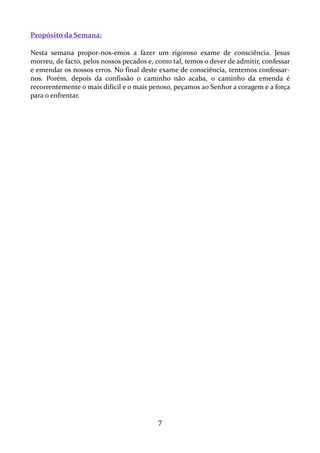 Propósito da Semana:
Nesta semana propor-nos-emos a fazer um rigoroso exame de consciência. Jesus
morreu, de facto, pelos nossos pecados e, como tal, temos o dever de admitir, confessar
e emendar os nossos erros. No final deste exame de consciência, tentemos confessarnos. Porém, depois da confissão o caminho não acaba, o caminho da emenda é
recorrentemente o mais difícil e o mais penoso, peçamos ao Senhor a coragem e a força
para o enfrentar.

7

 