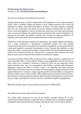 II Domingo da Quaresma
A coroa e a cana, Os Instrumentos da Humilhação

Dos Escritos da Beata Anna Katharina Emmerich:
Arrastaram Jesus para a coluna e empurraram-nO brutalmente, com o corpo despido e
ferido, sobre o escabelo coberto de pedras e cacos. Depois puseram-Lhe a coroa de
espinhos na cabeça. Essa tinha dois palmos de altura, era muito espessa e trançada
com arte; em cima tinha uma borda um pouco saliente. Puseram-Lha em redor da
fronte, como uma ligadura e ataram-na atrás com muita força, de modo que formavam
uma coroa ou um chapéu. Era artisticamente trançada de três varas de espinheiro, da
grossura de um dedo, que tinham crescido alto, através dos espessos arbustos. Os
espinhos, pela maior parte, foram propositadamente virados para dentro.
Pertenciam a três diferentes espécies de espinheiros, que tinham alguma semelhança
com a nossa cambroeira, o abrunheiro e espinheiro branco. Em cima tinham
acrescentado uma borda, trançada de um espinheiro semelhante à nossa sarça silvestre
e pela qual pegavam e puxavam brutalmente a coroa. Puseram-Lhe também na mão
um grosso caniço, com um tufo na ponta. Fizeram tudo isso com solenidade derrisória,
como se O coroassem de facto rei. Tiravam-Lhe o caniço da mão e batiam com tanta
força na coroa, que os olhos de Nosso Senhor se enchiam de sangue.
Curvavam os joelhos diante d'Ele, mostravam-Lhe a língua, batiam e cuspiam-Lhe no
rosto, gritando: "Salve, rei dos judeus!" Depois, entre gargalhadas, fizeram-nO cair no
chão, junto com o escabelo e tornaram a colocá-Lo sobre ele aos empurrões. Jesus
sofreu horrível sede; pois em consequência das feridas, causadas pela desumana
flagelação, estava com febre e tremia; a pele e os músculos dos lados estavam
dilacerados e deixavam entrever as costelas em vários lugares; a língua contraía-se-Lhe
espasmodicamente; somente o sangue sagrado que lhe corria da fronte, se compadecia
da boca ardente, que se abria ansiosa. Mas aqueles homens horríveis tomaram-Lhe a
boca divina por alvo de nojentos escarros. Jesus foi assim maltratado por cerca de meia
hora e a tropa, cujas fileiras cercavam o pretório, aplaudia com gritos e gargalhadas.

Momento do filme: http://www.youtube.com/watch?v=VGf8Cs5vFXc

Das Meditações de Santo Afonso Maria de Ligório:
Eia, minha alma, prostra-te aos pés de teu Senhor coroado; detesta ali os teus
consentimentos pecaminosos, e roga-Lhe que te trespasse com um daqueles espinhos,
consagrados pelo Seu preciosíssimo sangue, afim de que não o tornes mais a ofender.

8

 