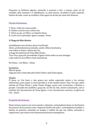Enquanto os bárbaros algozes, juntando o escárnio à dor, o tratam como rei de
comédia, dele motejam e o esbofeteiam, tu, pelo menos, reconhece-O pelo supremo
Senhor de tudo, como na verdade é; feito agora rei de dor por amor dos Homens.

Oração da Semana:
V. Deus, vinde em nosso auxílio.
R. Senhor, socorrei-nos e salvai-nos.
V. Glória ao pai, ao Filho e ao Espírito Santo.
R. Como era no princípio, agora e sempre. Ámen.
À Chaga da Mão direita:
Amabilíssimo meu Senhor, Jesus Crucificado:
Adoro, profundamente prostrado, unido a Maria Santíssima,
com todos os Anjos e Santos do Céu,
a chaga Sacratíssima da Vossa Mão direita.
Peço-Vos a graça de concederdes à Igreja vitória sobre os seus inimigos
e que todos os seus filhos vivam santamente.
Pai Nosso - Avé Maria - Glória
Jaculatória:
Mãe da Igreja,
rogai por nós e intercedei pelo Santo Padre e pela Santa Igreja.
Oração:
Ó Jesus, eu Vos louvo e dou graças por terdes suportado tantos e tão atrozes
sofrimentos, para expiar os meus pecados e os do mundo inteiro. Peço-Vos que, pelos
méritos da Vossa Paixão e pelas Vossas Chagas, possa viver rectamente e detestar o
pecado. Concedei-me também a graça de, no fim da vida, morrer santamente, com o
conforto dos Sacramentos da Vossa Igreja e viver eternamente convosco na glória do
Céu. Ámen.

Propósito da Semana:
Nesta semana reserve-mo-nos à oração e adoração, contemplemos Jesus no Santíssimo
Sacramento da Eucaristia como «Supremo Senhor de tudo», contemplemos também o
Senhor no próximo, tentando ver sempre o melhor do que nos rodeia, retirando o
negativismo, que tantas vezes desnecessariamente empregamos.

9

 