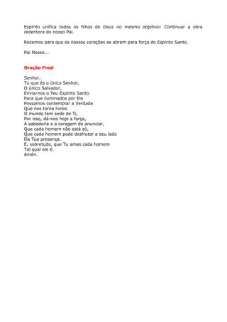 Espírito unifica todos os filhos de Deus no mesmo objetivo: Continuar a obra
redentora do nosso Pai.

Rezemos para que os nossos corações se abrem para força do Espírito Santo.

Pai Nosso...


Oração Final

Senhor,
Tu que és o único Senhor,
O único Salvador,
Envia-nos o Teu Espírito Santo
Para que iluminados por Ele
Possamos contemplar a Verdade
Que nos torna livres.
O mundo tem sede de Ti,
Por isso, dá-nos hoje a força,
A sabedoria e a coragem de anunciar,
Que cada homem não está só,
Que cada homem pode desfrutar a seu lado
Da Tua presença.
E, sobretudo, que Tu amas cada homem
Tal qual ele é.
Amén.
 