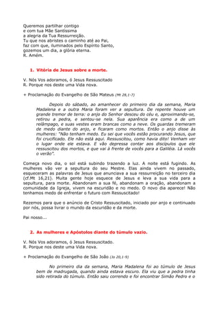 Queremos partilhar contigo
e com tua Mãe Santíssima
a alegria da Tua Ressurreição.
Tu que nos abristes o caminho até ao Pai,
faz com que, iluminados pelo Espírito Santo,
gozemos um dia, a glória eterna.
R. Amém.


   1. Vitória de Jesus sobre a morte.

V. Nós Vos adoramos, ó Jesus Ressuscitado
R. Porque nos deste uma Vida nova.

+ Proclamação do Evangelho de São Mateus (Mt 28,1-7)

             Depois do sábado, ao amanhecer do primeiro dia da semana, Maria
      Madalena e a outra Maria foram ver a sepultura. De repente houve um
      grande tremor de terra: o anjo do Senhor desceu do céu e, aproximando-se,
      retirou a pedra, e sentou-se nela. Sua aparência era como a de um
      relâmpago, e suas vestes eram brancas como a neve. Os guardas tremeram
      de medo diante do anjo, e ficaram como mortos. Então o anjo disse às
      mulheres: “Não tenham medo. Eu sei que vocês estão procurando Jesus, que
      foi crucificado. Ele não está aqui. Ressuscitou, como havia dito! Venham ver
      o lugar onde ele estava. E vão depressa contar aos discípulos que ele
      ressuscitou dos mortos, e que vai à frente de vocês para a Galiléia. Lá vocês
      o verão”.

Começa novo dia, o sol está subindo trazendo a luz. A noite está fugindo. As
mulheres vão ver a sepultura do seu Mestre. Elas ainda vivem no passado,
esqueceram as palavras de Jesus que anunciava a sua ressurreição no terceiro dia
(cf.Mt 16,21). Muita gente hoje esquece de Jesus e leva a sua vida para a
sepultura, para morte. Abandonam a sua fé, abandonam a oração, abandonam a
comunidade da Igreja, vivem na escuridão e no medo. O novo dia aparece! Não
tenhamos medo de enfrentar o futuro com Ressuscitado!

Rezemos para que o anúncio de Cristo Ressuscitado, iniciado por anjo e continuado
por nós, possa livrar o mundo da escuridão e da morte.

Pai nosso...


   2. As mulheres e Apóstolos diante do túmulo vazio.

V. Nós Vos adoramos, ó Jesus Ressuscitado.
R. Porque nos deste uma Vida nova.

+ Proclamação do Evangelho de São João (Jo 20,1-9)

             No primeiro dia da semana, Maria Madalena foi ao túmulo de Jesus
      bem de madrugada, quando ainda estava escuro. Ela viu que a pedra tinha
      sido retirada do túmulo. Então saiu correndo e foi encontrar Simão Pedro e o
 