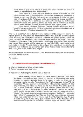 outro discípulo que Jesus amava. E disse para eles: “Tiraram do túmulo o
      Senhor, e não sabemos onde o colocaram”.
             Então Pedro e o outro discípulo saíram e foram ao túmulo. Os dois
      corriam juntos. Mas o outro discípulo correu mais depressa do que Pedro, e
      chegou primeiro ao túmulo. Inclinando-se, viu os panos de linho no chão,
      mas não entrou. Então Pedro, que vinha correndo atrás, chegou também e
      entrou no túmulo. Viu os panos de linho estendidos no chão e o sudário que
      tinha sido usado para cobrir a cabeça de Jesus. Mas o sudário não estava
      com os panos de linho no chão; estava enrolado num lugar à parte.
             Então o outro discípulo, que tinha chegado primeiro ao túmulo, entrou
      também. Ele viu e acreditou. De fato, eles ainda não tinham compreendido a
      Escritura que diz: “Ele deve ressuscitar dos mortos”.

“Ele viu e acreditou”. Viu o túmulo vazio, panos no chão, Jesus não estava lá.
Aquele que vê é livre, torna-se independente dos outros que lhe contam alguma
coisa. Por isso, ele começava a acreditar. Acreditar no grande poder e amor de
Deus. Deus não nos abandona! Ele é nosso Pai e nós somos o seu povo! O amor de
Deus Pai por nós revela Cristo Ressuscitado. “Aquele que acredita no Filho, possui a
vida eterna. Quem rejeita o Filho nunca verá a vida” (Jo 3,36). Hoje, muita gente
tem medo da morte. Procura afastá-la de qualquer jeito usando as tecnologias da
medicina, mas no final é ela que vence. Com Cristo Ressuscitado não existe morte
mas a vida, não existe tristeza mas alegria.

Rezemos para que a nossa fé em Jesus Cristo Ressuscitado seja firme e nos leva na
convicção da vida eterna.

Pai nosso...


     3. Cristo Ressuscitado aparece a Maria Madalena

V. Nós Vos adoramos, ó Jesus Ressuscitado.
R. Porque nos deste uma Vida nova.

+ Proclamação do Evangelho de São João (Jo 20,11-18)

             Maria estava junto ao túmulo, da parte de fora, a chorar. Sem parar
      de chorar, debruçou-se para dentro do túmulo, e contemplou dois anjos
      vestidos de branco, sentados onde tinha estado o corpo de Jesus, um à
      cabeceira e outro aos pés. Perguntaram-lhe: “Mulher, por que choras?” E ela
      respondeu: “Porque levaram o meu Senhor e não sei onde o puseram”. Dito
      isto, voltou-se para trás e viu Jesus, de pé, mas não se dava conta que era
      Ele. E Jesus disse-lhe: “Mulher, por que choras? Quem procuras?” Ela,
      pensando que era o encarregado do horto, disse-lhe: “Senhor, se foste tu
      que o tiraste, diz-me onde o puseste, que eu vou buscá-lo”. Disse-lhe Jesus:
      “Maria!” Ela aproximando-se, exclamou em hebraico: “Rabbuni!” - que quer
      dizer: “Mestre!” Jesus disse-lhe: “Não me detenhas, pois ainda não subi para
      o Pai; mas vai ter com os meus irmãos e diz-lhes: ‘Subo para o meu Pai, que
      é vosso Pai, para o meu Deus, que é vosso Deus.’” Maria Madalena foi e
      anunciou aos discípulos: “Vi o Senhor!” E contou o que Ele lhe tinha dito.
 