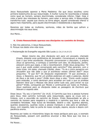 Jesus Ressuscitado aparece a Maria Madalena. Ela que Jesus escolheu como
primeira testemunha da sua ressurreição. A mulher nunca foi reconhecida e tratada
como igual ao homem, sempre discriminada, considerada inferior, frágil. Hoje é
vista a partir dos interesses do homem, para estar a serviço dele. A Ressurreição
transforma tudo: aquele que chorou se torna alegre, aquele considerado inferior é
agora mais importante, para aquele discriminado é restabelecida a dignidade.

Rezemos por todas as mulheres, senhoras, mães de família que sofrem a
descriminação nos seus lares.

Ave Maria...


   4. Cristo Ressuscitado aparece aos discípulos no caminho de Emaús;

V. Nós Vos adoramos, ó Jesus Ressuscitado.
R. Porque nos deste uma vida nova.

+ Proclamação do Evangelho segundo São Lucas (Lc 24,13-19.25-27)

             Nesse mesmo dia, dois discípulos iam para um povoado, chamado
      Emaús, distante onze quilômetros de Jerusalém. Conversavam a respeito de
      tudo o que tinha acontecido. Enquanto conversavam e discutiam, o próprio
      Jesus se aproximou, e começou a caminhar com eles. Os discípulos, porém,
      estavam como que cegos, e não o reconheceram. Então Jesus perguntou: “O
      que é que vocês andam conversando pelo caminho?” Eles pararam, com o
      rosto triste. Um deles, chamado Cléofas, disse: “Tu és o único peregrino em
      Jerusalém que não sabe o que aí aconteceu nesses últimos dias?” Jesus
      perguntou: “O que foi?” Os discípulos responderam: “O que aconteceu a
      Jesus, o Nazareno, que foi um profeta poderoso em ação e palavras, diante
      de Deus e de todo o povo”. Então Jesus disse a eles: “Como vocês custam
      para entender, e como demoram para acreditar em tudo o que os profetas
      falaram! Será que o Messias não devia sofrer tudo isso, para entrar na sua
      glória?” Então, começando por Moisés e continuando por todos os Profetas,
      Jesus explicava para os discípulos todas as passagens da Escritura que
      falavam a respeito dele.

Disse Jesus: “Eu sou o Caminho” (Jo 14,6). O Caminho que leva a pessoa humana
para Deus. Este caminho iluminado pela ressurreição, agora se cruza com a
tristeza, com a escuridão do caminho de Emaús. Cristo Ressuscitado se pôs a
caminho do homem para resgatá-lo e mostrá-lo o caminho que leva a vida da
verdadeira felicidade. Hoje busca da felicidade, destrói a vida. Quantos abortos,
quantos assassinos, quantas vezes a pessoa manipula a vida para se satisfazer.
Jesus, com respeito, bate na porta do nosso coração, espera, escuta e depois com
paciência ensina.

Rezemos por todos os missionários leigos da nossa paróquia para que, a exemplo
do Ressuscitado, possam com paciência anunciar a Boa Nova que nos leva a
felicidade.

Pai Nosso...
 