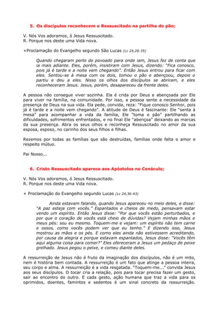 5. Os discípulos reconhecem o Ressuscitado na partilha do pão;

V. Nós Vos adoramos, ó Jesus Ressuscitado.
R. Porque nos deste uma Vida nova.

+Proclamação do Evangelho segundo São Lucas (Lc 24,28-35)

      Quando chegaram perto do povoado para onde iam, Jesus fez de conta que
      ia mais adiante. Eles, porém, insistiram com Jesus, dizendo: “Fica conosco,
      pois já é tarde e a noite vem chegando”. Então Jesus entrou para ficar com
      eles. Sentou-se à mesa com os dois, tomou o pão e abençoou, depois o
      partiu e deu a eles. Nisso os olhos dos discípulos se abriram, e eles
      reconheceram Jesus. Jesus, porém, desapareceu da frente deles.

A pessoa não consegue viver sozinha. Ela é crida por Deus e abençoada por Ele
para viver na família, na comunidade. Por isso, a pessoa sente a necessidade da
presença de Deus na sua vida. Ela pede, convida, reza: “Fique conosco Senhor, pois
já é tarde e a noite vem chegando”. A atitude de Deus é fascinante: Ele “senta à
mesa” para acompanhar a vida da família, Ele “toma o pão” partilhando as
dificuldades, sofrimentos enfrentados, e no final Ele “abençoa” deixando as marcas
da sua presença. Abra os seus olhos e reconheça Ressuscitado no amor da sua
esposa, esposo, no carinho dos seus filhos e filhas.

Rezemos por todas as famílias que são destruídas, famílias onde falta o amor e
respeito mútuo.

Pai Nosso...


   6. Cristo Ressuscitado aparece aos Apóstolos no Cenáculo;

V. Nós Vos adoramos, ó Jesus Ressuscitado.
R. Porque nos deste uma Vida nova.

+ Proclamação do Evangelho segundo Lucas (Lc 24,36-43)

            Ainda estavam falando, quando Jesus apareceu no meio deles, e disse:
      “A paz esteja com vocês.” Espantados e cheios de medo, pensavam estar
      vendo um espírito. Então Jesus disse: “Por que vocês estão perturbados, e
      por que o coração de vocês está cheio de dúvidas? Vejam minhas mãos e
      meus pés: sou eu mesmo. Toquem-me e vejam: um espírito não tem carne
      e ossos, como vocês podem ver que eu tenho.” E dizendo isso, Jesus
      mostrou as mãos e os pés. E como eles ainda não estivessem acreditando,
      por causa da alegria e porque estavam espantados, Jesus disse: “Vocês têm
      aqui alguma coisa para comer?” Eles ofereceram a Jesus um pedaço de peixe
      grelhado. Jesus pegou o peixe, e comeu diante deles.

A ressurreição de Jesus não é fruto da imaginação dos discípulos, não é um mito,
nem é história bem contada. A ressurreição é um fato que atinge a pessoa inteira,
seu corpo e alma. A ressurreição é a vida resgatada. “Toquem-me...” convida Jesus
aos seus discípulos. O tocar cria a relação, pois para tocar precisa fazer um gesto,
sair ao encontro do outro. E cada gesto, ação humana que traz a vida para os
oprimidos, doentes, famintos e sedentos é um sinal concreto da ressurreição.
 
