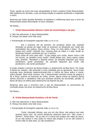 Tocar, ajudar ao outro nas suas necessidades é tocar o próprio Cristo Ressuscitado.
Não podemos ter dúvidas, a paz da Ressurreição se espalha acolhendo e respeitado
o outro.

Rezemos por todos aqueles fechados no egoísmo e indiferença para que o amor do
Ressuscitado possa descongelar os seus corações.

Pai Nosso...

   7. Cristo Ressuscitado oferece o dom da reconciliação e da paz;

V. Nós Vos adoramos, ó Jesus Ressuscitado.
R. Porque nos deste uma Vida nova.

+ Proclamação do Evangelho segundo João (Jo 20,19-23)

             Era o primeiro dia da semana. Ao anoitecer desse dia, estando
      fechadas as portas do lugar onde se achavam os discípulos por medo das
      autoridades dos judeus, Jesus entrou. Ficou no meio deles e disse: “A paz
      esteja com vocês”. Dizendo isso, mostrou-lhes as mãos e o lado. Então os
      discípulos ficaram contentes por ver o Senhor.
      Jesus disse de novo para eles: “A paz esteja com vocês. Assim como o Pai
      me enviou, eu também envio vocês”. Tendo falado isso, Jesus soprou sobre
      eles, dizendo: “Recebam o Espírito Santo. Os pecados daqueles que vocês
      perdoarem, serão perdoados. Os pecados daqueles que vocês não
      perdoarem, não serão perdoados”.

O medo impede o anúncio da Ressurreição e o testemunho da Boa Nova. Ter medo
é fechar-se, desistir, não enfrentar a nova realidade que se apresenta. Jesus Cristo
encoraja seus discípulos testemunhando-lhes a vitória de Deus sobre a morte,
sobre pecado. Deus está conosco. Ver o Ressuscitado vitorioso enche de alegria e
dá a força, queima as barreiras do medo, anima. Agora cheios do Espírito Santo
vamos anunciar a verdadeira vida que acontece através da conversão, perdão. O
Reino de Deus se edifica pelo testemunho do Espírito da paz.

Rezemos para que o encontro com a paz do Ressuscitado no sacramento da
confissão possa nos levar ao testemunho da Boa Nova.

Pai Nosso...


   8. Cristo Ressuscitado fortalece a fé de Tomé;

V. Nós Vos adoramos, ó Jesus Ressuscitado.
R. Porque nos deste uma Vida nova.

+ Proclamação do Evangelho segundo João (Jo 20,24-29)

            Tomé, chamado Gêmeo, que era um dos Doze, não estava com eles
      quando Jesus veio. Os outros discípulos disseram para ele: “Nós vimos o
      Senhor”. Tomé disse: “Se eu não vir a marca dos pregos nas mãos de Jesus,
      se eu não colocar o meu dedo na marca dos pregos, e se eu não colocar a
      minha mão no lado dele, eu não acreditarei”.
 