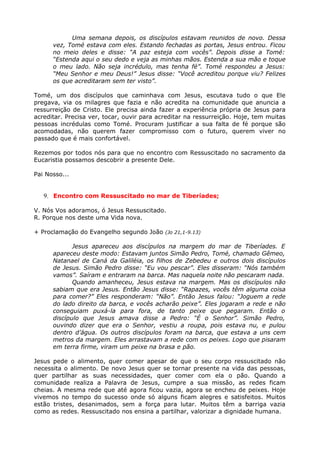 Uma semana depois, os discípulos estavam reunidos de novo. Dessa
      vez, Tomé estava com eles. Estando fechadas as portas, Jesus entrou. Ficou
      no meio deles e disse: “A paz esteja com vocês”. Depois disse a Tomé:
      “Estenda aqui o seu dedo e veja as minhas mãos. Estenda a sua mão e toque
      o meu lado. Não seja incrédulo, mas tenha fé”. Tomé respondeu a Jesus:
      “Meu Senhor e meu Deus!” Jesus disse: “Você acreditou porque viu? Felizes
      os que acreditaram sem ter visto”.

Tomé, um dos discípulos que caminhava com Jesus, escutava tudo o que Ele
pregava, via os milagres que fazia e não acredita na comunidade que anuncia a
ressurreição de Cristo. Ele precisa ainda fazer a experiência própria de Jesus para
acreditar. Precisa ver, tocar, ouvir para acreditar na ressurreição. Hoje, tem muitas
pessoas incrédulas como Tomé. Procuram justificar a sua falta de fé porque são
acomodadas, não querem fazer compromisso com o futuro, querem viver no
passado que é mais confortável.

Rezemos por todos nós para que no encontro com Ressuscitado no sacramento da
Eucaristia possamos descobrir a presente Dele.

Pai Nosso...


   9. Encontro com Ressuscitado no mar de Tiberíades;

V. Nós Vos adoramos, ó Jesus Ressuscitado.
R. Porque nos deste uma Vida nova.

+ Proclamação do Evangelho segundo João (Jo 21,1-9.13)

             Jesus apareceu aos discípulos na margem do mar de Tiberíades. E
      apareceu deste modo: Estavam juntos Simão Pedro, Tomé, chamado Gêmeo,
      Natanael de Caná da Galiléia, os filhos de Zebedeu e outros dois discípulos
      de Jesus. Simão Pedro disse: “Eu vou pescar”. Eles disseram: “Nós também
      vamos”. Saíram e entraram na barca. Mas naquela noite não pescaram nada.
             Quando amanheceu, Jesus estava na margem. Mas os discípulos não
      sabiam que era Jesus. Então Jesus disse: “Rapazes, vocês têm alguma coisa
      para comer?” Eles responderam: “Não”. Então Jesus falou: “Joguem a rede
      do lado direito da barca, e vocês acharão peixe”. Eles jogaram a rede e não
      conseguiam puxá-la para fora, de tanto peixe que pegaram. Então o
      discípulo que Jesus amava disse a Pedro: “É o Senhor”. Simão Pedro,
      ouvindo dizer que era o Senhor, vestiu a roupa, pois estava nu, e pulou
      dentro d’água. Os outros discípulos foram na barca, que estava a uns cem
      metros da margem. Eles arrastavam a rede com os peixes. Logo que pisaram
      em terra firme, viram um peixe na brasa e pão.

Jesus pede o alimento, quer comer apesar de que o seu corpo ressuscitado não
necessita o alimento. De novo Jesus quer se tornar presente na vida das pessoas,
quer partilhar as suas necessidades, quer comer com ela o pão. Quando a
comunidade realiza a Palavra de Jesus, cumpre a sua missão, as redes ficam
cheias. A mesma rede que até agora ficou vazia, agora se encheu de peixes. Hoje
vivemos no tempo do sucesso onde só alguns ficam alegres e satisfeitos. Muitos
estão tristes, desanimados, sem a força para lutar. Muitos têm a barriga vazia
como as redes. Ressuscitado nos ensina a partilhar, valorizar a dignidade humana.
 