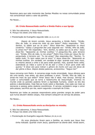 Rezemos para que este momento das Santas Missões na nossa comunidade possa
nos conscientizar sobre o valor da partilha.

Pai Nosso...


      10. Cristo Ressuscitado confira a Simão Pedro a sua Igreja

V. Nós Vos adoramos, ó Jesus Ressuscitado.
R. Porque nos deste uma Vida nova.

+ Proclamação do Evangelho segundo João (Jo 21,15-19)

             Depois de terem comido, Jesus perguntou a Simão Pedro: “Simão,
      filho de João, tu amas-me mais do que estes?” Pedro respondeu: “Sim,
      Senhor, tu sabes que eu te amo.” Jesus disse-lhe: “Apascenta os meus
      cordeiros.” Voltou a perguntar-lhe uma segunda vez: “Simão, filho de João,
      tu amas-me?” Ele respondeu: “Sim, Senhor, tu sabes que eu te amo.” Jesus
      disse-lhe: “Apascenta as minhas ovelhas.” E perguntou-lhe, pela terceira
      vez: “Simão, filho de João, tu me amas?” Pedro ficou triste por Jesus lhe ter
      perguntado, à terceira vez: 'Tu me amas?' Mas respondeu-lhe: “Senhor, Tu
      sabes tudo; Tu bem sabes que te amo!” E Jesus disse-lhe: “Apascenta as
      minhas ovelhas. Em verdade, em verdade te digo: quando eras mais novo,
      tu mesmo atavas o cinto e ias para onde querias; mas, quando fores velho,
      estenderás as mãos e outro te há de atar o cinto e levar para onde não
      queres.” E disse isto para indicar o gênero de morte com que ele devia de
      dar glória a Deus. Depois destas palavras, acrescentou: “Segue-me!”

Jesus conversa com Pedro. A conversa exige muita sinceridade. Jesus oferece para
ele uma tarefa, mas antes, ele deve professar o amor. “Simão, filho de João, tu
amas-me mais do que estes?” Amar Jesus não é ideal, mas serviço. Serviço de
cuidar a comunidade que se torna a testemunha da ressurreição. Vivemos no
mundo onde os grandes poderes ferem a dignidade humana, violam as leis dos
pobres e abandonados. Hoje fala-se muito sobre a liberdade, mas cada vez mais se
escraviza a pessoa pelos poderes econômicos. O serviço verdadeiro exige o amor
pela pessoa, sacrifício por ela, assim seguindo o exemplo de Cristo.

Rezemos por todas as pessoas responsáveis pelos grandes cargos de poder para
que nunca abusem destes cargos, mas sempre coloquem ao serviço da pessoa.

Pai Nosso...


   11. Cristo Ressuscitado envia os discípulos na missão;

V. Nós Vos adoramos, ó Jesus Ressuscitado.
R. Porque nos deste uma Vida nova.

+ Proclamação do Evangelho segundo Mateus (Mt 28,16-20)

             Os onze discípulos foram para a Galiléia, ao monte que Jesus lhes
      tinha indicado. Quando viram Jesus, ajoelharam-se diante dele. Ainda assim,
 