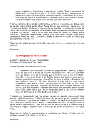 alguns duvidaram. Então Jesus se aproximou, e falou: “Toda a autoridade foi
      dada a mim no céu e sobre a terra. Portanto, vão e façam com que todos os
      povos se tornem meus discípulos, batizando-os em nome do Pai, e do Filho,
      e do Espírito Santo, e ensinando-os a observar tudo o que ordenei a vocês.
      Eis que eu estarei com vocês todos os dias, até o fim do mundo”.

A obra do amor de Deus ainda não terminou. A morte e ressurreição de Jesus eram
os pontos culminantes desta obra. Agora temos que continuar aquilo que foi
revelado por Cristo. Continuar a sua missão de resgatar o mundo das trevas da
morte, da violência, da opressão, da exclusão. Faremos isso cumprindo o mandato
que eles nos deixou: “Vão e façam com que todos os povos se tornem meus
discípulos”. Anunciar, testemunhar, pregar para que todos possam viver como
verdadeiros filhos de Deus. Cultivamos, então a semente do Reino de Deus que
Jesus plantou na nossa vida.

Rezemos por todas pessoas batizadas que não vivem o compromisso do seu
batismo.

Pai Nosso...


      12. O Regresso ao Pai: Ascensão

V. Nós Vos adoramos, ó Jesus Ressuscitado.
R. Porque nos deste uma Vida nova.

Leitura dos Atos dos Apóstolos (At 1,6-11)

             Estavam todos reunidos, quando lhe perguntaram: “Senhor, é agora
      que vais restaurar o Reino de Israel?” Respondeu-lhes: “Não vos compete
      saber os tempos nem os momentos que o Pai fixou com a sua autoridade.
      Mas vão receber uma força, a do Espírito Santo, que descerá sobre vós, e
      sereis minhas testemunhas em Jerusalém, por toda a Judéia e Samaria e até
      aos confins do mundo”. Dito isto, elevou-se à vista deles e uma nuvem
      subtraiu-o a seus olhos. E como estavam com os olhos fixos no céu, para
      onde Jesus se afastava, surgiram de repente dois homens vestidos de
      branco, que lhes disseram: “Homens da Galiléia, por que estais assim a olhar
      para o céu? Esse Jesus que vos foi arrebatado para o Céu virá da mesma
      maneira, como agora o vistes partir para o Céu.”

A pessoa tem necessidade viver na justiça, na paz, no respeito mútuo onde Deus
vai ser referência de tudo. O Reino de Deus não vai surgir de um momento para
outro na história, como toque de mágica ou milagre. Ele será fruto do testemunho
dado pelos discípulos no mundo inteiro. “Vão receber uma força do Espírito Santo e
sereis minhas testemunhas.” Ser missionário do Reino de Deus é testemunhar a
ressurreição, alegria. Testemunhar a presença do Cristo Ressuscitado no nosso
meio.

Rezemos por todos os coordenadores e auxiliares das Santas Missões que se
esforçam na edificação do Reino de Deus.

Pai Nosso...
 