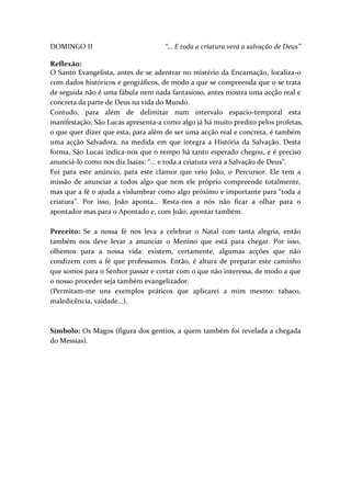 DOMINGO II

“… E toda a criatura verá a salvação de Deus”

Reflexão:
O Santo Evangelista, antes de se adentrar no mistério da Encarnação, localiza-o
com dados históricos e geográficos, de modo a que se compreenda que o se trata
de seguida não é uma fábula nem nada fantasioso, antes mostra uma acção real e
concreta da parte de Deus na vida do Mundo.
Contudo, para além de delimitar num intervalo espacio-temporal esta
manifestação, São Lucas apresenta-a como algo já há muito predito pelos profetas,
o que quer dizer que esta, para além de ser uma acção real e concreta, é também
uma acção Salvadora, na medida em que integra a História da Salvação. Desta
forma, São Lucas indica-nos que o tempo há tanto esperado chegou, e é preciso
anunciá-lo como nos diz Isaías: “... e toda a criatura verá a Salvação de Deus”.
Foi para este anúncio, para este clamor que veio João, o Percursor. Ele tem a
missão de anunciar a todos algo que nem ele próprio compreende totalmente,
mas que a fé o ajuda a vislumbrar como algo próximo e importante para “toda a
criatura”. Por isso, João aponta… Resta-nos a nós não ficar a olhar para o
apontador mas para o Apontado e, com João, apontar também.
Preceito: Se a nossa fé nos leva a celebrar o Natal com tanta alegria, então
também nos deve levar a anunciar o Menino que está para chegar. Por isso,
olhemos para a nossa vida: existem, certamente, algumas acções que não
condizem com a fé que professamos. Então, é altura de preparar este caminho
que somos para o Senhor passar e cortar com o que não interessa, de modo a que
o nosso proceder seja também evangelizador.
(Permitam-me uns exemplos práticos que aplicarei a mim mesmo: tabaco,
maledicência, vaidade...).

Símbolo: Os Magos (figura dos gentios, a quem também foi revelada a chegada
do Messias).

 