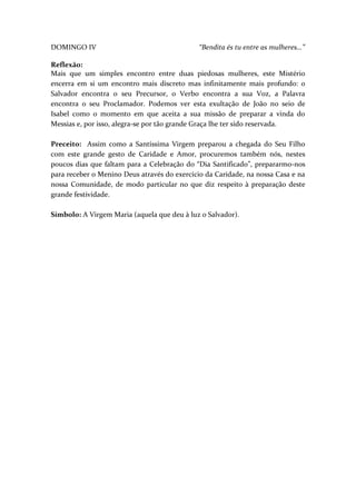 DOMINGO IV

“Bendita és tu entre as mulheres…”

Reflexão:
Mais que um simples encontro entre duas piedosas mulheres, este Mistério
encerra em si um encontro mais discreto mas infinitamente mais profundo: o
Salvador encontra o seu Precursor, o Verbo encontra a sua Voz, a Palavra
encontra o seu Proclamador. Podemos ver esta exultação de João no seio de
Isabel como o momento em que aceita a sua missão de preparar a vinda do
Messias e, por isso, alegra-se por tão grande Graça lhe ter sido reservada.
Preceito: Assim como a Santíssima Virgem preparou a chegada do Seu Filho
com este grande gesto de Caridade e Amor, procuremos também nós, nestes
poucos dias que faltam para a Celebração do “Dia Santificado”, prepararmo-nos
para receber o Menino Deus através do exercício da Caridade, na nossa Casa e na
nossa Comunidade, de modo particular no que diz respeito à preparação deste
grande festividade.
Símbolo: A Virgem Maria (aquela que deu à luz o Salvador).

 