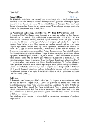 O Sapientia

DOMINGO I

Passo Bíblico:
Sb 8, 1-4
[A Sabedoria] estende-se com vigor de uma extremidade à outra e tudo governa com
bondade. 2Eu a amei e busquei desde a minha juventude, procurei tomá-la por esposa
e enamorei-me da sua formosura. 3A sua intimidade com Deus pro clama a nobreza
da sua origem, pois o Senhor do universo a amou. 4É que ela está iniciada na ciência
de Deus e é ela quem escolhe as suas obras.
1

Da Audiência Geral do Papa Emérito Bento XVI de 22 de Outubro de 2008:
O Apóstolo [São Paulo] contempla fascinado o segredo escondido do CrucificadoRessuscitado e, através dos sofrimentos experimentados por Cristo na sua
humanidade (dimensão terrena), remonta àquela existência eterna em que Ele é um
só com o Pai (dimensão pré-temporal): "Quando chegou a plenitude dos tempos ele
escreve Deus enviou o seu Filho, nascido de mulher, nascido sujeito à Lei, para
resgatar aqueles que estavam sob o jugo da Lei e para que recebêssemos a adopção de
filhos" (Gl 4, 4-5). Estas duas dimensões, a preexistência eterna no Pai e a descida do
Senhor na encarnação, anunciam-se já no Antigo Testamento, na figura da Sabedoria.
Encontramos nos Livros sapienciais do Antigo Testamento alguns textos que exaltam
o papel da Sabedoria preexistente à criação do mundo. É neste sentido que devem ser
lidos trechos como este, do Salmo 90: "Antes que nascessem as montanhas, e se
transformassem a terra e o universo, desde os séculos dos séculos Vós sois, ó Deus"
(v. 2); ou trechos como aquele que fala da Sabedoria criadora. "O Senhor criou-me
como primícias das suas obras, desde o princípio, antes que criasse qualquer coisa.
Desde a eternidade fui constituída, desde as origens, antes dos primórdios da terra"
(Pr 8, 22-23). É sugestivo também o elogio da Sabedoria, contido no livro homónimo:
"A Sabedoria estende o seu vigor de uma extremidade à outra e governa o universo
com suavidade" (Sb 8, 1).
Reflexão:
A Sabedoria recorda-nos que o Verbo sai da boca do Pai para se tornar carne no meio
de nós, no seio da Virgem Maria. Como nas palavras do Credo, este título da
Sabedoria apresenta-nos o Filho Unigénito de Deus, nascido do Pai antes de todos os
séculos: Deus de Deus, luz de luz, Deus verdadeiro de Deus verdadeiro; gerado, não
criado, consubstancial ao Pai. Este estende e manifesta todo o Amor que o Pai tem
pela Humanidade e, por isso, como diz a Sagrada Escritura, o seu deleite é estar com
os Filhos dos Homens.
Que a Sabedoria nos ensine a ver o dedo de Deus na sua obra e nos revele o “caminho
da prudência”.

2

 