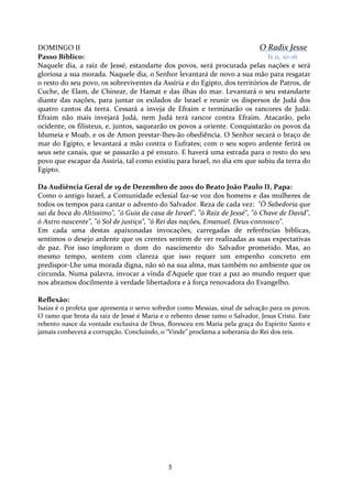 DOMINGO II
O Radix Jesse
Passo Bíblico:
Is 11, 10-16
Naquele dia, a raiz de Jessé, estandarte dos povos, será procurada pelas nações e será
gloriosa a sua morada. Naquele dia, o Senhor levantará de novo a sua mão para resgatar
o resto do seu povo, os sobreviventes da Assíria e do Egipto, dos territórios de Patros, de
Cuche, de Elam, de Chinear, de Hamat e das ilhas do mar. Levantará o seu estandarte
diante das nações, para juntar os exilados de Israel e reunir os dispersos de Judá dos
quatro cantos da terra. Cessará a inveja de Efraim e terminarão os rancores de Judá:
Efraim não mais invejará Judá, nem Judá terá rancor contra Efraim. Atacarão, pelo
ocidente, os filisteus, e, juntos, saquearão os povos a oriente. Conquistarão os povos da
Idumeia e Moab, e os de Amon prestar-lhes-ão obediência. O Senhor secará o braço de
mar do Egipto, e levantará a mão contra o Eufrates; com o seu sopro ardente ferirá os
seus sete canais, que se passarão a pé enxuto. E haverá uma estrada para o resto do seu
povo que escapar da Assíria, tal como existiu para Israel, no dia em que subiu da terra do
Egipto.
Da Audiência Geral de 19 de Dezembro de 2001 do Beato João Paulo II, Papa:
Como o antigo Israel, a Comunidade eclesial faz-se voz dos homens e das mulheres de
todos os tempos para cantar o advento do Salvador. Reza de cada vez: "Ó Sabedoria que
sai da boca do Altíssimo", "ó Guia da casa de Israel", "ó Raiz de Jessé", "ó Chave de David",
ó Astro nascente", "ó Sol de justiça", "ó Rei das nações, Emanuel, Deus-connosco".
Em cada uma destas apaixonadas invocações, carregadas de referências bíblicas,
sentimos o desejo ardente que os crentes sentem de ver realizadas as suas expectativas
de paz. Por isso imploram o dom do nascimento do Salvador prometido. Mas, ao
mesmo tempo, sentem com clareza que isso requer um empenho concreto em
predispor-Lhe uma morada digna, não só na sua alma, mas também no ambiente que os
circunda. Numa palavra, invocar a vinda d'Aquele que traz a paz ao mundo requer que
nos abramos docilmente à verdade libertadora e à força renovadora do Evangelho.
Reflexão:
Isaías é o profeta que apresenta o servo sofredor como Messias, sinal de salvação para os povos.
O ramo que brota da raiz de Jessé é Maria e o rebento desse ramo o Salvador, Jesus Cristo. Este
rebento nasce da vontade exclusiva de Deus, floresceu em Maria pela graça do Espírito Santo e
jamais conhecerá a corrupção. Concluindo, o “Vinde” proclama a soberania do Rei dos reis.

3

 